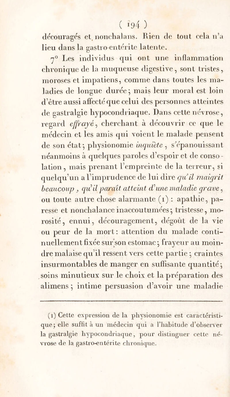 ( «94 ) découragés el^ noiichalaiis. Rien de tout cela n’a lieu dans la gasti o entérite latente. 'y® Les individus qui ont une inflammation chronique de la muqueuse digestive, sont tristes, moroses et impatiens, comme dans toutes les ma- ladies de longue durée ^ mais leur moral est loin d’ètre aussi affecté que celui des personnes atteintes de gastralgie hypocondriaque. Dans cette névrose, regard effrayé^ cherchant à découvrir cc que le médecin et les amis qui voient le malade pensent de son état*, physionomie inquiété , s^panouissant néanmoins à quelques paroles d’espoir et de conso- lation , mais prenant l’empreinte de la terreur, si quelqu’un al’imprudenee de lui dire qu il maigrit beaucoup y quil paraît atteint (Tune maladie grave, ou toute autre chose alarmante (i) : apathie, pa- resse et nonchalance inaccoutumées ; tristesse, mo- rosité, ennui, découragement, dégoût de la vie ou peur de la mort: attention du malade conti- nuellement fixée sur son estomac \ frayeur au moin- dre malaise qu’il ressent vers cette partie * craintes insurmontables de manger en suffisante quantité * soins minutieux sur le choix et la préparation des alimens ; intime persuasion d’avoir une maladie (i) Cette expression de la physionomie est caractéristi- que^ elle suffit à un médecin qui a l’habitude d’observer la gastralgie hypocondriaque, pour distinguer cette né- vrose de la gastro-entérite chronique.