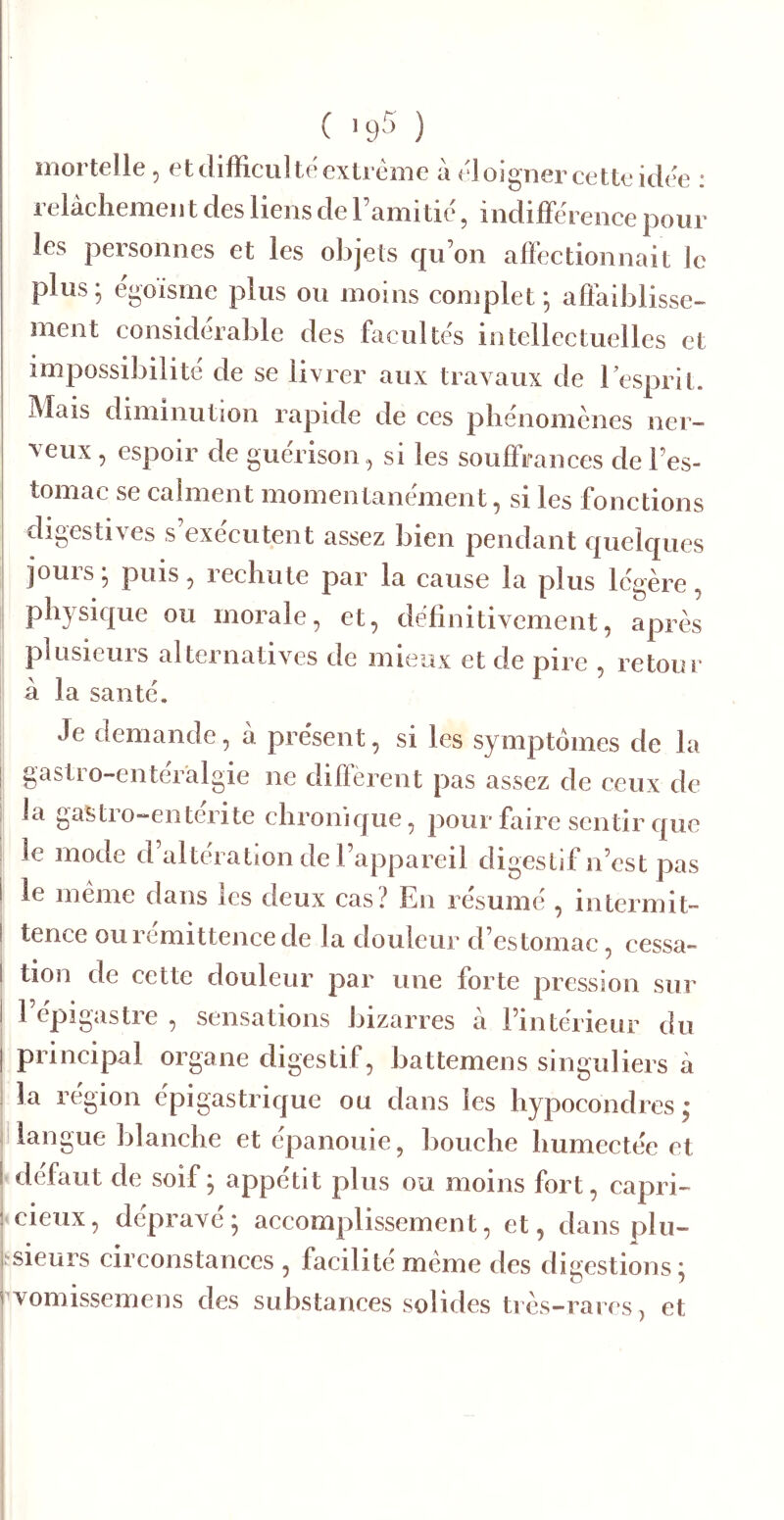 mortelle, et difFicul te extrême à éloigner cette idée : relâchement des liens de Tamitié, indifférence pour les personnes et les objets qu’on affectionnait le plus; égoïsme plus ou moins complet; affaiblisse- ment considérable des facultés intellectuelles et impossibilité de se livrer aux travaux de l’esprit. Mais diminution rapide de ces phénomènes ner- veux 5 espoir de guérison, si les souffrances de l’es- tomac se calment momentanément, si les fonctions digestives s exécutent assez bien pendant quelques jours ; puis, rechute par la cause la plus légère, physique ou morale, et, définitivement, après plusieurs alternatives de mieux et de pire , retour à la santé. Je demande, à présent, si les symptômes de la gastro-enteralgie ne diffèrent pas assez de ceux de la gastro-entérite chronique, pour faire sentir que le mode d’altei ation de l’appareil digestif n’est pas le meme dans les deux cas? En résumé , intermit- tence ouremittencede la douleur d’estomac, cessa- tion de cette douleur par une forte pression sur 1 épigastre , sensations bizarres à l’intérieur du principal organe digestif, battemens singuliers à la région épigastrique ou dans les hypocondres; langue blanche et épanouie, bouche humectée et • défaut de soif ; appétit plus ou moins fort, capri- <cieux, dépravé; accomplissement, et, dans plu- îsieurs circonstances , facilité meme des digestions ; tvomissemens des substances solides très-rares, et