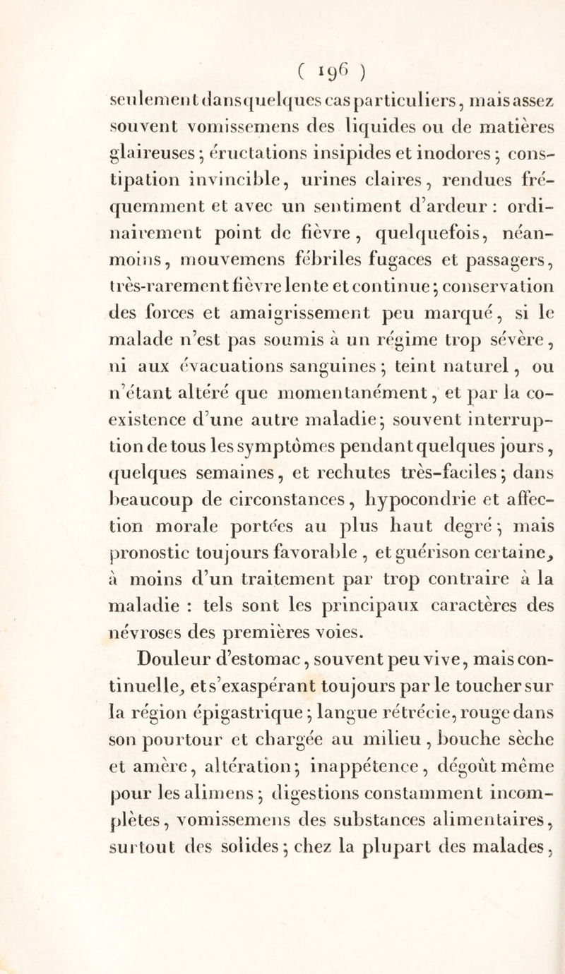 C I9^> ) seulement (lansqiielques cas particuliers 5 mais assez souvent vomissemens des liquides ou de matières glaireuses ; éructations insipides et inodores ; cons- tipation invincible, urines claires, rendues fré- quemment et avec un sentiment d’ardeur : ordi- nairement point de fièvre, quelquefois, néan- moitis, mouvemens fébriles fugaces et passagers, très-rarement fièvre len le et continue ; conservation des forces et amaigrissement peu marqué, si le malade n’est pas soumis à un régime trop sévère, ni aux évacuations sanguines ; teint naturel, ou n’étant altéré que momentanément, et par la co- existence d’une autre maladie* souvent interrup- tion de tous les symptômes pendant quelques jours, (juelques semaines, et rechutes très-faciles*, dans beaucoup de circonstances, hypocondrie et affec- tion morale portées au plus haut degré ^ mais pronostic toujours favorable , et guérison certaine,, à moins d’un traitement par trop contraire à la maladie : tels sont les principaux caractères des névroses des premières voies. Douleur d’estomac, souvent peu vive, mais con- tinuelle,, et s’exaspérant toujours par le toucher sur la région épigastrique ; langue rétrécie, rouge dans son pourtour et chargée au milieu , bouche sèche et amère, altération*, inappétence, dégoût meme pour les alimens ; digestions constamment incom- plètes, vomissemens des substances alimentaires, surtout des solides^ chez la plupart des malades.