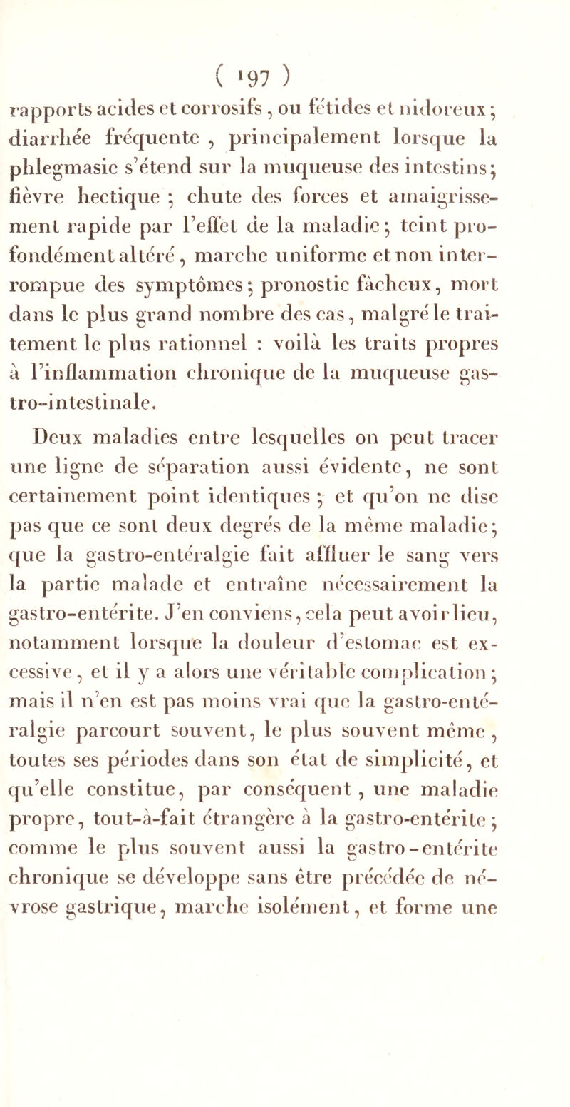 ( >97 ) rapports acides et corrosifs , ou ftdides et nidoreiix ; diarrhée fréquente , principalement lorsque la phlegmasie s’étend sur la muqueuse des intestins; fièvre hectique ; chute des forces et amaigrisse- ment rapide par l’effet de la maladie; teint pro- fondément altéré, marche uniforme et non inter- rompue des symptômes; pronostic fâcheux, mort dans le plus grand nombre des cas, malgré le trai- tement le plus rationnel : voilà les traits propres à l’inflammation chronique de la muqueuse gas- tro-intestinale. Deux maladies entre lesquelles on peut tracer une ligne de séparation aussi évidente, ne sont certainement point identiques ; et qu’on ne dise pas que ce sont deux degrés de la meme maladie; ({ue la gastro-entéralgie fait affluer le sang Aers la partie malade et entraîne nécessairement la gastro-entérite. J’en conviens, cela peut avoirlieu, notamment lorsque la douleur d’estomac est ex- cessive , et il y a alors une véritable coniplication ; mais il n’en est pas moins vrai que la gastro-enté- ralgie parcourt souvent, le plus souvent meme, toutes ses périodes dans son état de simplicité, et qu’elle constitue, par conséquent , une maladie propre, tout-à-fait étrangère à la gastro-entérite; comme le plus souvent aussi la gastro-entérite chronique se développe sans être précédée de né- vrose gastrique, marche isolément, et forme une