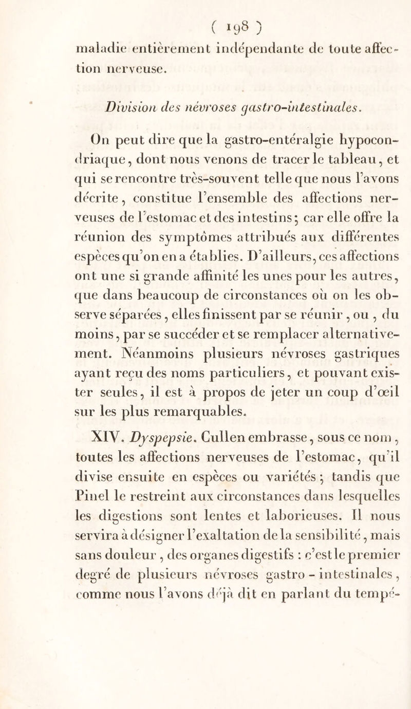 C >y8 ) maladie entièrement indépendante de toute afFee- tion nerveuse. Division des névroses gastro-intestinales. On peut dire que la gastro-entéralgie hypocon- driaque, dont nous venons de tracer le tableau, et qui se rencontre très-souvent telle que nous l’avons décrite, constitue l’ensemble des affections ner- veuses de Testomac et des intestins; car elle offre la réunion des symptômes attribués aux différentes espèces qu’on en a établies. D’ailleurs, ces affections ont une si grande affinité les unes pour les autres, que dans beaucoup de circonstances oii on les ob- serve séparées, elles finissent par se réunir , ou , du moins, par se succéder et se remplacer alternative- ment. Néanmoins plusieurs névroses gastriques ayant reçu des noms particuliers, et pouvant exis- ter seules, il est à propos de jeter un coup d’œil sur les plus remarquables. XIV. Dyspepsie, Cullen embrasse, sous ce nom , toutes les affections nerveuses de l’estomac, qu’il divise ensuite en espèces ou variétés ; tandis que Pinel le restreint aux circonstances dans lesquelles les digestions sont lentes et laborieuses. Il nous servira à désigner l’exal tation de la sensibilité, mais sans douleur , des organes digestifs : c’est le premier degré de plusieurs névroses gastro - intestinales , comme nous l’avons déj<à dit en parlant du tempe-