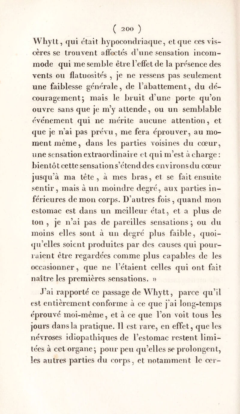 Whylt, qui était hypocouclriaque, et que ces vis- cères se trouvent affectés d’une sensation incom- mode qui me semble être l’effet de la présence des vents ou flatuosités , je ne ressens pas seulement une faiblesse générale, de l’abattement, du dé- couragement; mais le bruit d’une porte qu’on ouvre sans que je m’y attende, ou un semblable événement qui ne mérite aucune attention, et que je n’ai pas prévu, me fera éprouver, au mo- ment même, dans les parties voisines du cœur, une sensation extraordinaire et qui m’est à charge : bientôt cette sensation s’étend des environs du cœur jusqu’à ma tête, à mes bras, et se fait ensuite sentir, mais à un moindre degré, aux parties in- férieures de mon corps. D’autres fois, quand mon estomac est dans un meilleur état, et a plus de ton , je n’ai pas de pareilles sensations ; ou du moins elles sont à un degré plus faible, quoi- qu’elles soient produites par des causes qui pour- raient être regardées comme plus capables de les occasionner, que ne l’étaient celles qui ont fait naître les premières sensations. )) J’ai rapporté ce passage de Whytt, parce qu’il est entièrement conforme à ce que j'ai long-temps éprouvé moi-même, et à ce que l’on voit tous les jours dans la pratique. Il est rare, en effet, que les névroses idiopathiques de l’estomac restent limi- tées à cet organe; pour peu qu’elles se prolongent, les autres parties du corps, et notamment le cer-