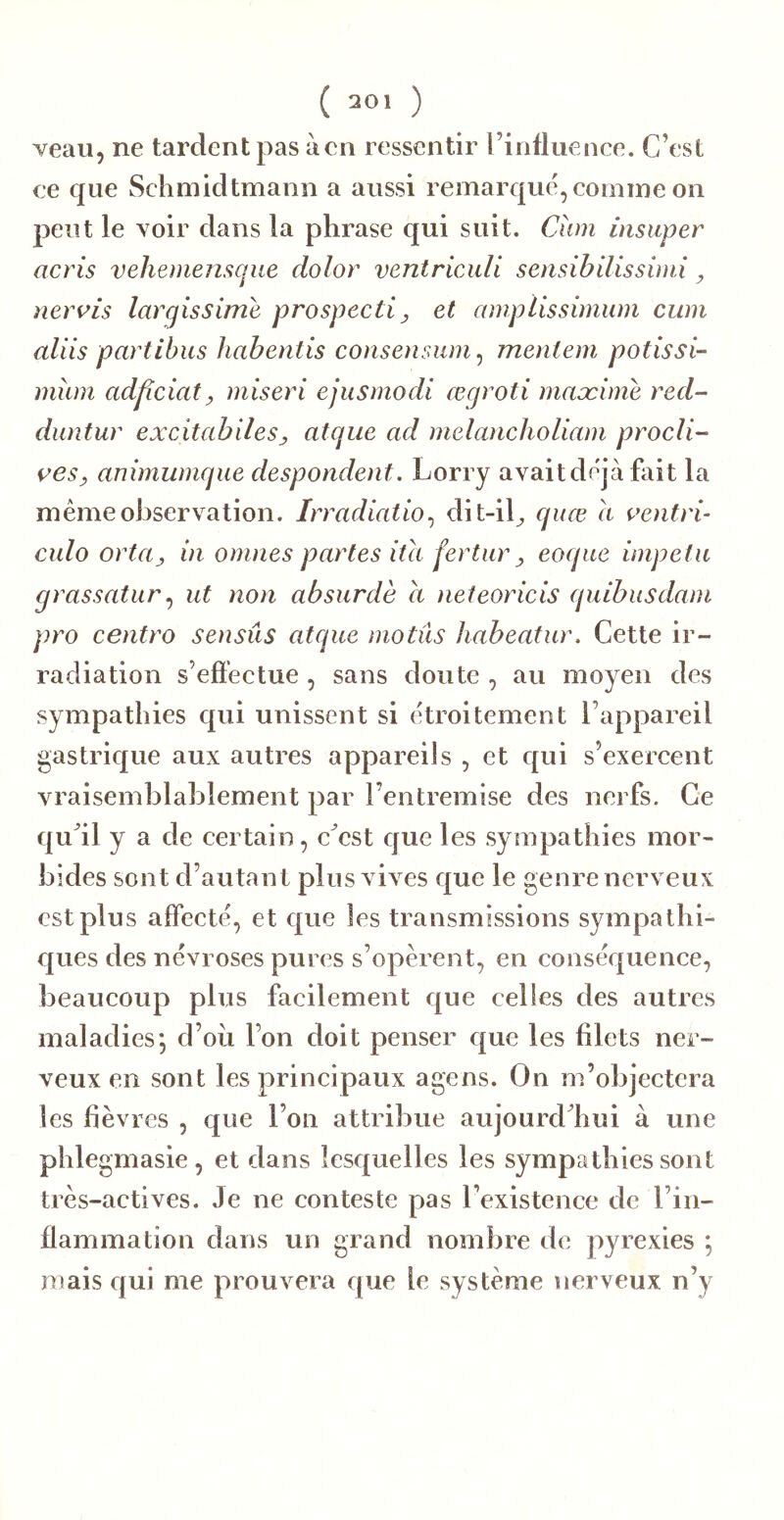 ( 301 ) veau, ne tardent pas àcn ressentir l’influence. C’est ce que Sclimidtmann a aussi remarqué, comme on peut le voir dans la phrase qui suit. Cîim insiiper acris vehemenscjue dolor ventriculi sensibilisshni ^ neri’is largissime prospecti ^ et aniplissimum cum aliis partihus habentis consensum ^ mentem potissi- miun ad^îciaty miseri ejusmodi œgroti maæime red- duntur excitabiles, atque ad melancholiam prodi- ges y animumque despondent. Lorry avait déjà fait la même observation. Irradiatio., dit-il^ quœ h oentrb culo ortOy in omnes partes ita fertur y eoque impetu grassaturut non absurde a nefeoricis quibusdani pro centro sensûs atque motûs habeatur. Cette ir- radiation s’effectue , sans doute , au moyen des sympathies qui unissent si étroitement l’appareil gastrique aux autres appareils , et qui s’exercent vraisemblablement par l’entremise des nerfs. Ce qu’il y a de certain, c’est que les sy mpathies mor- bides sont d’autant plusxdves que le genre nerveux est plus affeeté, et que les transmissions sympalhi- e|ues des névroses pures s’opèrent, en conséquence, beaucoup plus facilement que celles des autres maladies*, d’oii l’on doit penser que les filets ner- veux en sont les principaux agens. On m’objectera les fièvres , que l’on attribue aujourd’hui à une phlegmasie, et dans lesquelles les symppdhies sont très-actives. Je ne conteste pas l’existence de l’in- ffammation dans un grand nombre de pyrexies *, mais qui me prouvera que le système nerveux n’y