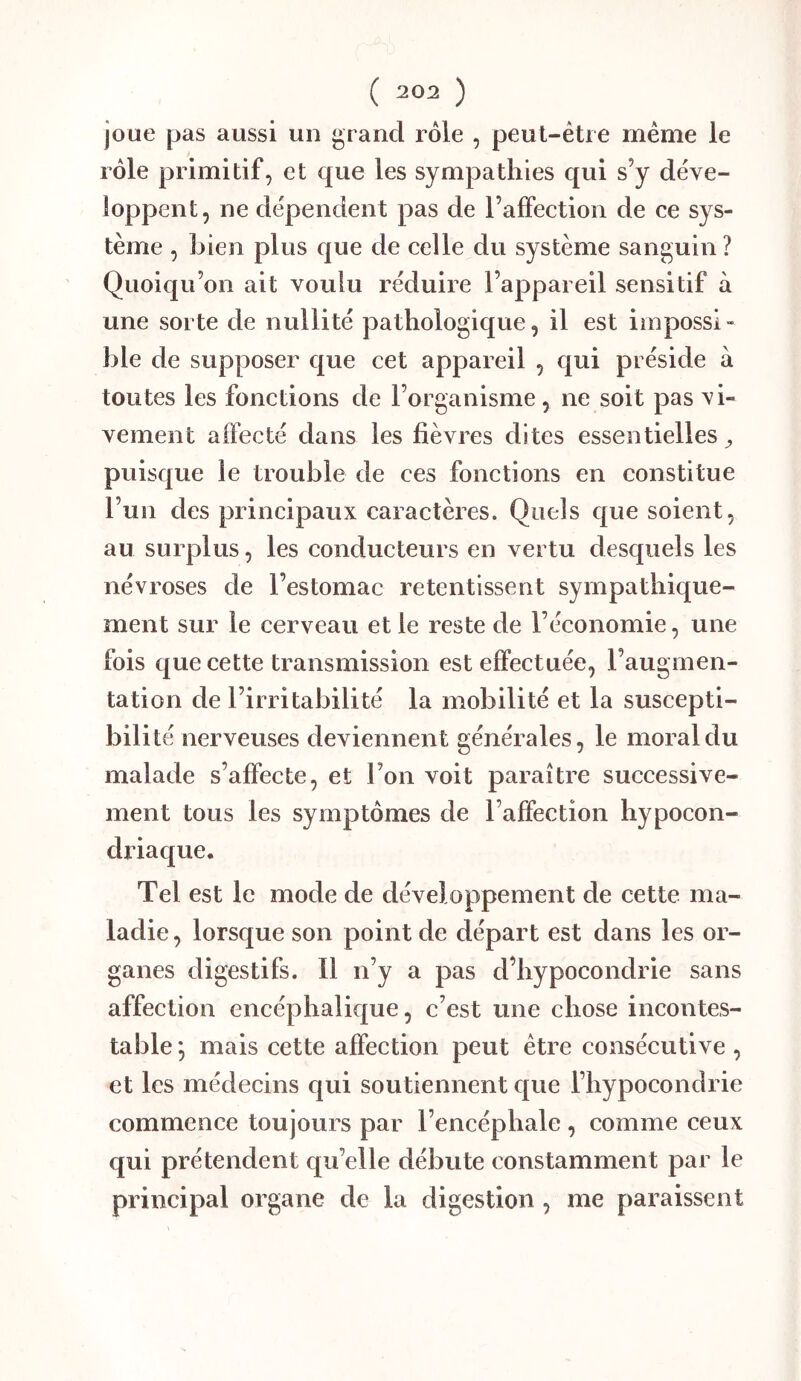 joue pas aussi un grand rôle , peut-être même le rôle primitif, et que les sympathies qui s’y déve- loppent, ne dépendent pas de l’affection de ce sys- tème , bien plus que de celle du système sanguin ? Quoiqu’on ait voulu réduire l’appareil sensitif à une sorte de nullité pathologique, il est impossi- ble de supposer que cet appareil , qui préside à toutes les fonctions de l’organisme, ne soit pas vi- vement affecté dans les fièvres dites essentielles ^ puisque le trouble de ces fonctions en constitue l’un des principaux caractères. Quels que soient, au surplus, les conducteurs en vertu desquels les névroses de l’estomac retentissent sympathique- ment sur le cerveau et le reste de l’économie, une fois que cette transmission est effectuée, l’augmen- tation de l’irritabilité la mobilité et la suscepti- bilité nerveuses deviennent générales, le moral du malade s’affecte, et l’on voit paraître successive- ment tous les symptômes de l’affection hypocon- driaque. Tel est le mode de développement de cette ma- ladie , lorsque son point de départ est dans les or- ganes digestifs. Il n’y a pas d’hypocondrie sans affection encéphalique, c’est une chose incontes- table ; mais cette affection peut être consécutive , et les médecins qui soutiennent que l’hypocondrie commence toujours par l’encéphale , comme ceux qui prétendent qu’elle débute constamment par le principal organe de la digestion , me paraissent