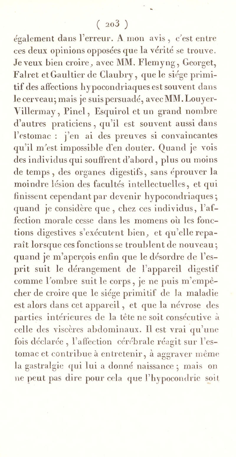 egalement dans l’erreur. A mon avis , e^est entre ces deux opinions opposées que la vérité se trouve. Je veux bien croire^ avee MM. Flemyng, Georget, Falret et Gaultier de Claubry, que le siège primi- tif des affections hypocondriaques est souvent dans le cerveau*, mais je suis persuadé, avecMM.Louyer- Villerinay, Pinel, Esquirol et un grand nombre d’autres praticiens, qu’il est souvent aussi dans l’estomac : j’en ai des preuves si convaincantes qu’il m^est impossible d’en douter. Quand je vois des individus qui souffrent d’abord, plus ou moins de temps, des organes digestifs, sans éprouver la moindre lésion des facultés intellectuelles, et c|ui finissent cependant par devenir hypocondriaques *, quand je considère que , chez ces individus, l’af- fection morale cesse dans les momens oii les fonc- tions digestives s’exécutent bien^ et qu elle repa- raît lorsque ces fonctions se troublent de nouveau*, quand je m’aperçois enfin que le désordre de l’es- prit suit le dérangement de l’appareil digestif comme Fombie suit le corps, je ne puis m’empé- cher de croire que le siège primitif de la maladie est alors dans cet appareil, et que la névrose des parties intérieures de la tcte ne soit consécutive à celle des viscères abdominaux. Il est vrai qu’une fois déclarée , l’affection cérébrale réagit sur l’es- tomac et contribue à entretenir, à aggraver meme la gastralgie qui lui a donné naissance ; mais on ne peut pas dire pour cela que l’hypocondrie soit