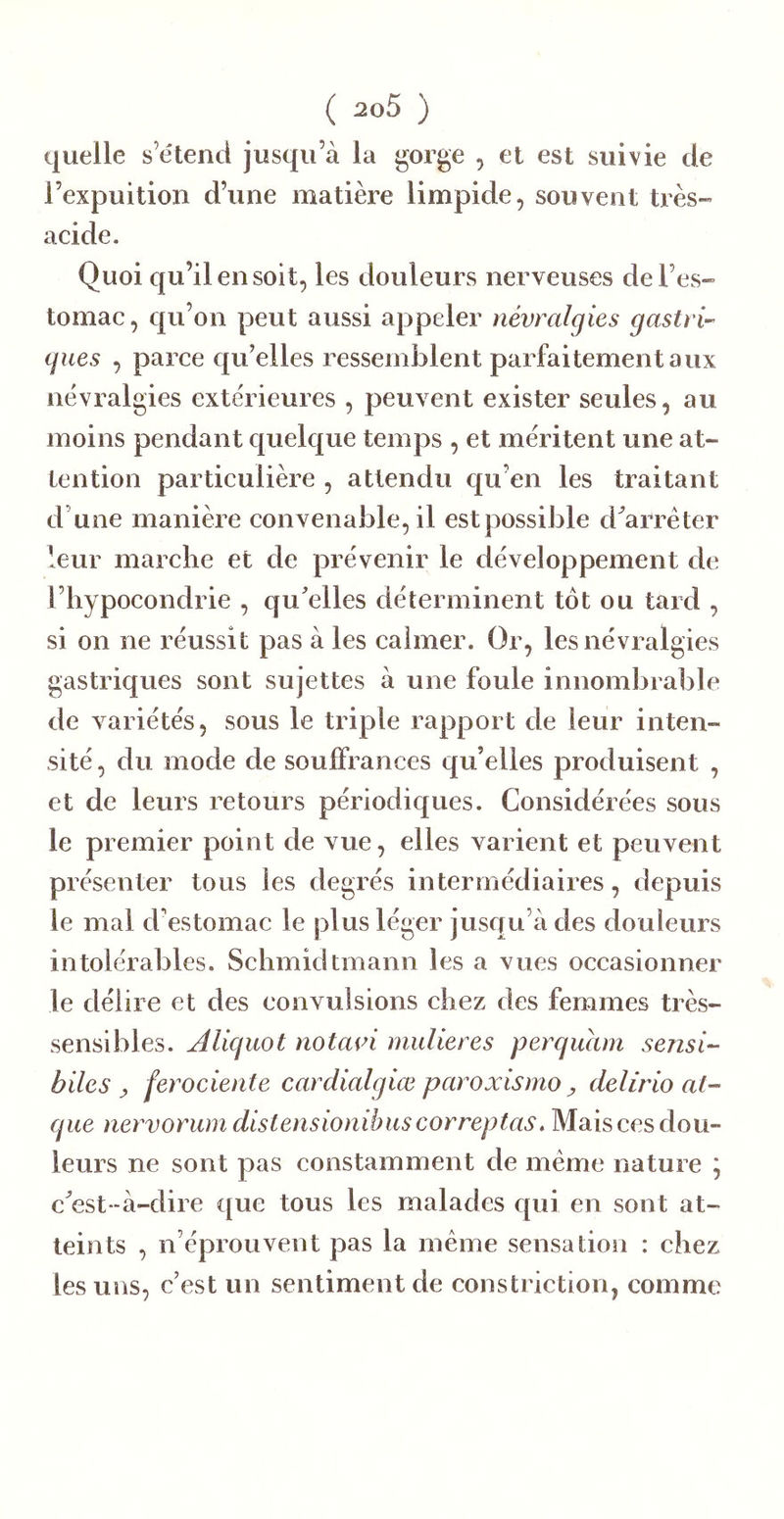 quelle s’étend jusqu’à la gorge , et est suivie de l’expuition d’une matière limpide, souvent très» acide. Quoi qu’il en soit, les douleurs nerveuses de l’es- tomac , qu’on peut aussi appeler névralgies gastri-- gués , parce qu’elles ressemblent parfaitement aux névralgies extérieures , peuvent exister seules, au moins pendant quelque temps , et méritent une at- tention particulière , attendu qu’en les traitant d’une manière convenable, il est possible d^arréter leur marche et de prévenir le développement de l’hypocondrie , qu'elles déterminent tôt ou tard , si on ne réussit pas à les calmer. Or, les névralgies gastriques sont sujettes à une foule innombrable de variétés, sous le triple rapport de leur inten- sité , du mode de souffrances qu’elles produisent , et de leurs retours périodiques. Considérées sous le premier point de vue, elles varient et peuvent présenter tous les degrés intermédiaires, depuis le mal d’estomac le plus léger jusqu’à des douleurs intolérables. Schmidtmann les a vues occasionner le délire et des eonvulsions chez des femmes très- sensibles. Aliguot notavi midieres perguam sensi- biles y ferociente cardialgiœ paroxismo ^ delirio al- gue nervorum distensionibus correptas. Mais ces dou- leurs ne sont pas constamment de meme nature \ c'est-à-dire que tous les malades qui en sont at- teints , n’éprouvent pas la meme sensation : chez les uns, c’est un sentiment de constriction, comme