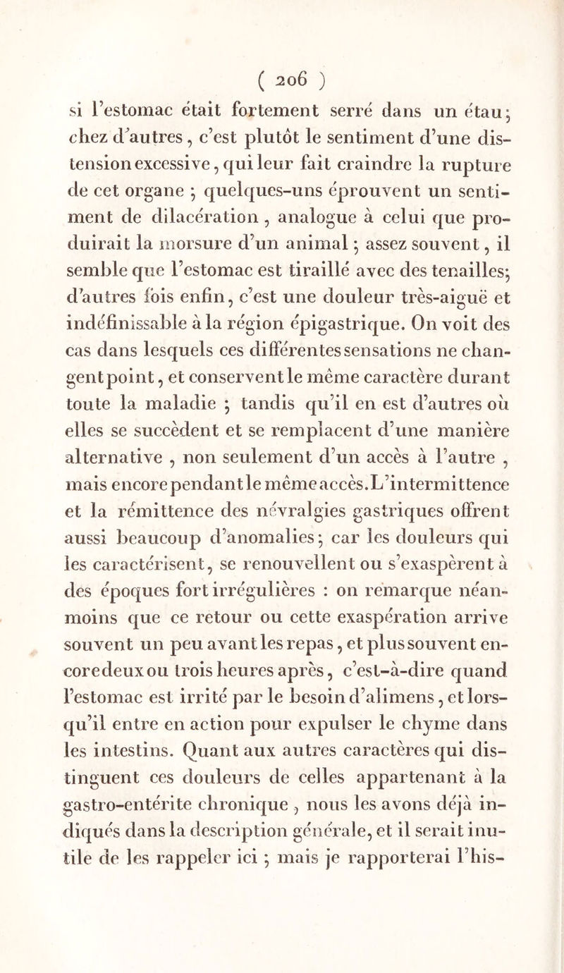 si l’estomac était fortement serré dans un étau, chez d^autres, c’est plutôt le sentiment d’une dis- tension excessive, qui leur fait craindre la rupture de cet organe ; quelques-uns éprouvent un senti- ment de dilacération , analogue à celui que pro- duirait la morsui’e d’un animal * assez souvent, il semble que l’estomac est tiraillé avec des tenailles; d’autres fois enfin, c’est une douleur très-aiguë et indéfinissable à la région épigastrique. On voit des cas dans lesquels ces différentes sensations ne chan- gentpoint, et conservent le même caractère durant toute la maladie ; tandis qu’il en est d’autres ou elles se succèdent et se remplacent d’une manière alternative , non seulement d’un accès à l’autre , mais encore pendant le même accès.L’intermittence et la rémittence des névralgies gastriques offrent aussi beaucoup d’anomalies ; car les douleurs qui les caractérisent, se renouvellent ou s’exaspèrent à des époques fort irrégulières : on remarque néan- moins que ce retour ou cette exaspération arrive souvent un peu avant les repas, et plus souvent en- coredeux ou trois heures après, c’est-à-dire quand l’estomac est irrité par le besoin d’alimens, et lors- qu’il entre en action pour expulser le chyme dans les intestins. Quant aux autres caractères qui dis- tinguent ces douleurs de celles appartenant à la gastro-entérite chronique , nous les avons déjà in- diqués dans la description générale, et il serait inu- tile de les rappeler ici ; mais je rapporterai l’his-