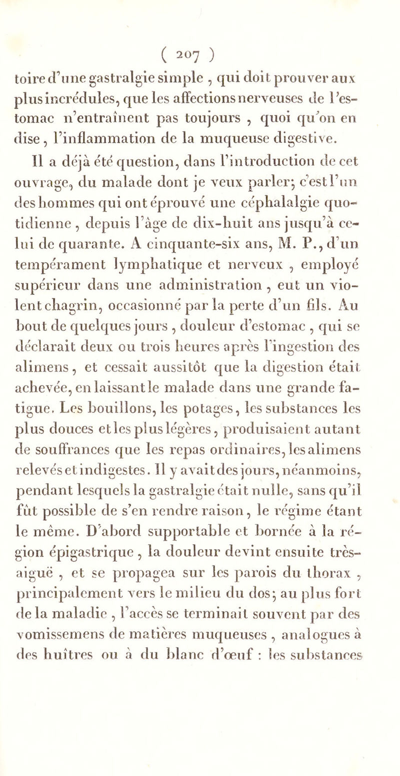 toire d’une gastralgie simple , qui doit prouver aux plus incrédules, que les affections nerveuses de l’es- tomac n’entraînent pas toujours , quoi cju^on en dise, l’inflammation de la muqueuse digestive. Il a déj à été question, dans l’introduction de cet ouvrage, du malade dont je veux parler*, c’est l’un des hommes qui ont éprouvé une céphalalgie quo- tidienne , depuis l’âge de dix-huit ans jusqu’à ce- lui de quarante. A cinquante-six ans, M. P., d’un tempérament lymphatique et nerveux , employé supérieur dans une administration , eut un vio- lent chagrin, occasionné par la perte d’un fils. Au bout de quelques jours , douleur d’estomac , qui se déclarait deux ou trois heures après l’ingestion des alimens, et cessait aussitôt que la digestion était achevée, en laissant le malade dans une grande fa- tigue. Les bouillons, les potages, les substances les plus douces et les plus légères, produisaient autant de souffrances epie les repas ordinaires, les alimens relevés et indigestes. Il y avait des jours, néanmoins, pendant lesquels la gastralgie était nulle, sans qu’il fut possible de s’en rendre raison, le régime étant le même. D’abord supportable et bornée à la ré- gion épigastrique , la douleur devint ensuite très- aiguë , et se propagea sur les parois du thorax , principalement vers le milieu du dos^ au plus fort de la maladie , l’accès se terminait souvent par des vomissemens de matières muqueuses , analogues à des huîtres ou à du lilanc d’œuf : les substances