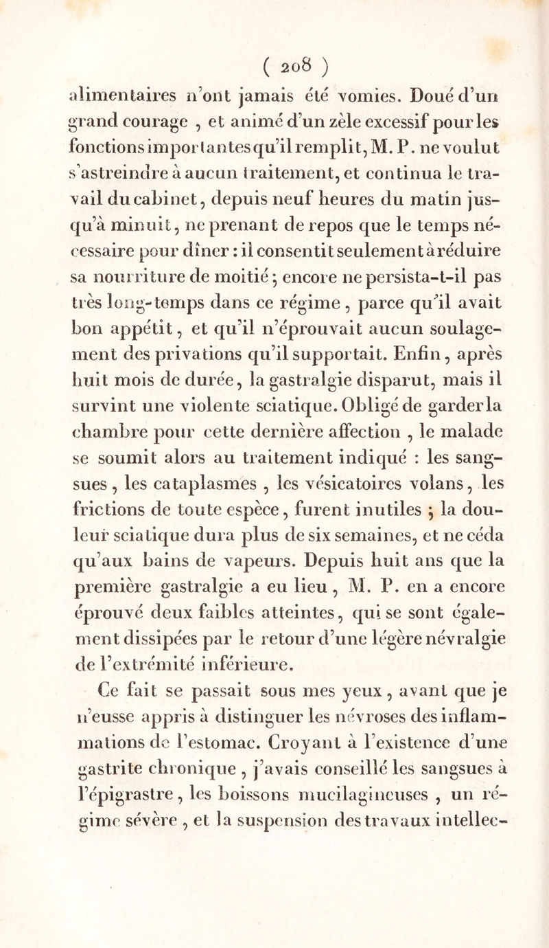 alimentaires n’ont jamais ëlé Yomies. Doue d’un grand courage , et animé d’un zèle excessif pour les fonctionsimporlantesqu’ilremplit,M. P. ne voulut s’astreindre à aucun traitement, et continua le tra- vail du cabinet, depuis neuf heures du matin jus- qu’à minuit, ne prenant de repos que le temps né- cessaire pour dîner : il consentit seulement àréduire sa nouiTiture de moitié -, encore ne persista-t-il pas très long-temps dans ce régime , parce qu’il avait bon appétit, et qu’il n’éprouvait aucun soulage- ment des privations qu’il supportait. Enfin, après huit mois de durée, la gastralgie disparut, mais il survint une violente sciatique. Obligé de garder la chambre pour cette dernière affection , le malade se soumit alors au traitement indiqué : les sang- sues , les cataplasmes , les vésicatoires volans, les frictions de toute espèce, furent inutiles j la dou- leur sciatique dura plus de six semaines, et ne céda qu’aux bains de vapeurs. Depuis huit ans que la première gastralgie a eu lieu, M. P. en a encore éprouvé deux faibles atteintes, qui se sont égale- ment dissipées par le retour d’une légère névralgie de l’extrémité inférieure. Ce fait se passait sous mes yeux, avant que je n’eusse appris à distinguer les névroses des inflam- mations de l’estomac. Croyant à l’existence d’une gastrite chronique , j’avais conseillé les sangsues à l’épigraslre, les boissons muciiagineuses , un ré- gime sévère , et la suspension des travaux intellec-