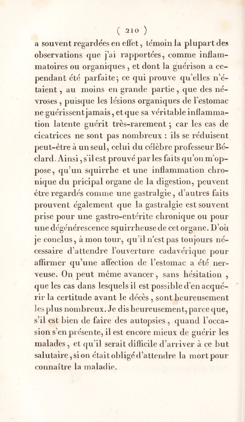 a souvent regardées en effet, témoin la plupart des observations que j’ai rapportées, comme inflam- matoires ou organiques , et dont la guérison a ce- pendant été parfaite; ce qui prouve qu’elles n’é- taient , au moins en grande partie, que des né- vroses , puisque les lésions organiques de l’estomac ne guérissent jamais, et que sa véritable inflamma- tion latente guérit très-rarement *, car les cas de cicatrices ne sont pas nombreux : ils se réduisent peut-être à un seul, celui du célèbre professeur Bé- clard. Ainsi, s'il est prouvé par les faits qu’on m’op- pose, qu’un squirrhe et une inflammation chro- nique du pricipal organe de la digestion, peuvent être regardés comme une gastralgie, d’autres faits prouvent également que la gastralgie est souvent prise pour une gastro-entérite chronique ou pour une dégénérescence squirrheuse de cet organe. D’oii je conclus, à mon tour, c|u’il n est pas toujours né- cessaire d’attendre l’ouverture cadavérique pour aflirmer qu’une affection de l’estomac a été ner- veuse. On peut même avancer, sans hésitation , que les cas dans lesquels il est possible d’en acqué- rir la certitude avant le décès , sont heureusement les plus nombreux. Je dis heureusement, parce que, s’il est bien de faire des autopsies , quand l’occa- sion s’en présente, il est encore mieux de guérir les malades, et cju’il serait difficile d’arriver à ce but salutaire, si on était obligé d’attendre la mort pour connaître la maladie.