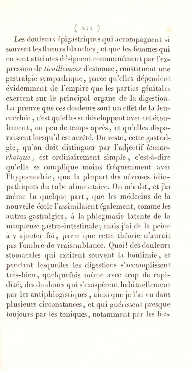 Les douleurs épigastriques qui accompagnent si souvent les flueurs blanches ; et que les femmes qui en sont atteintes désignent communément par l’ex- pression de tiraillemens d’estomac, constituent une gastralgie sympathique, parce qu elles dépendent évidemment de l’empire que les parties génitales exercent sur le principal organe de la digestion. La preuve que ces douleurs sont un effet de la leu- corrhée , c’est qu^elles se développent avec cet écou- lement , ou peu de temps après , et qu’elles dispa- raissent lorsqu’il est arreté. Du reste, cette gastral- gie, qu’on doit distinguer par l’adjectif leucor- rhoïque ^ est ordinairement simple , c’est-à-dire qu’elle se complique moins fréquemment avec l’hypocondrie, que la plupart des névroses idio- pathiques du tube alimentaire. On m’a dit, et j’ai meme lu quelque part, que les médecins de la nouvelle école l’assimilaient également, comme les autres gastralgies, à la phleginasie latente de la muqueuse gastro-intestinale* mais j’ai de la peine à y ajouter foi, parce que cette théorie n’aurait pas l’ombre de vraisemblance. Quoi! des douleurs stomacales qui excitent souvent la boulimie, et pendant lesquelles les digestions s^accomplissent très-bien, quelquefois même avec trop de rapi- dité^ des douleurs qui s’exaspèrent habituellement par les antiphlogistiques, ainsi que je l’ai vu dans plusieurs circonstances, et qui guérissent presque toujours par les toniques, notamment par les fer-