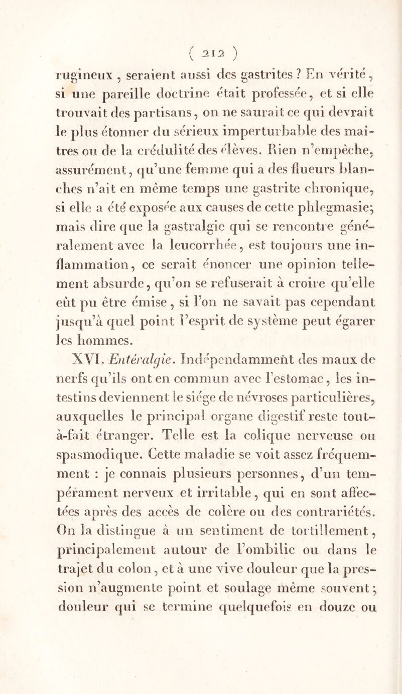 rijgiïieiix , seraient aussi des gastrites ? En vérité ^ si une pareille doctrine était professée, et si elle trouvait des partisans, on ne saurait ce qui devrait le plus étonner du sérieux imperturl^able des mai» très ou de la crédulité des élèves. Pvien n’empêclie, assurément, qu’une femme qui a des Ilueurs blan- ches n’ait en meme temps une gastrite chronique, si elle a été exposée aux causes de cette phlegmasie; mais dire que la gastralgie qui se rencontre géné- ralement avec la leucorrhée, est toujours une in- flammation, ce serait énoncer une opinion telle- ment absurde, qu’on se refuserait à croire qu’elle eût pu être émise, si l’on ne savait pas cependant jusqu’à quel point l’esprit de système peut égarer les hommes. XVb Entéralgie. Indépendamment des maux de nerfs qu’ils ont en commun avec l’estomac, les in- testins deviennent le siège de névroses particulières, auxquelles le principal organe digestif reste tout- à-fait étranger. Telle est la colique nerveuse ou spasmodique. Cette maladie se voit assez fréquem- ment : je connais plusieurs personnes, d’un tem- pérament nerveux et irritable, qui en sont afîec- tées après des accès de colère ou des contrariétés. On la distingue à un sentiment de tortillement, principalement autour de l’ombilic ou dans le trajet du colon, et à une vive douleur que la pres- sion n’augmente point et soulage même souvent *, douleur qui se termine quelquefois en douze ou