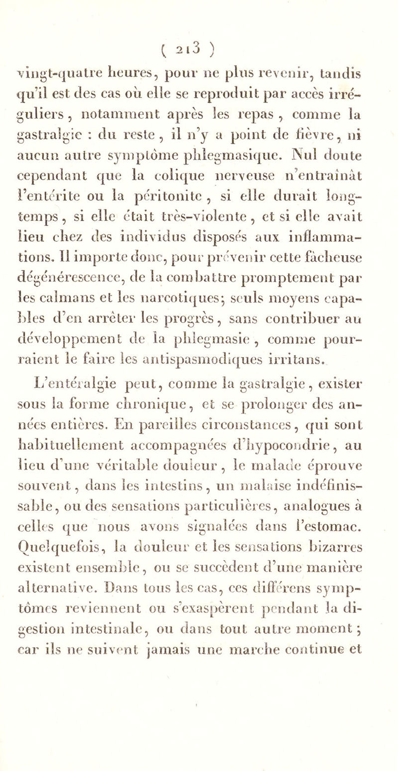 ^ 2.3 ) T/iiigt-quatre heures, pour ne plus revenir, taudis qu’il est des cas ou elle se reproduit par accès irré- guliers , ootaniraeut après les repas , comme la gastralgie : du reste, il u’y a point de lièvre, ni aucun autre symptôme pliiegmasique. Nul doute cependant que la colique nerveuse n’entraînât i’entèrite ou la péritonite , si elle durait long- temps , si elle était très-violente , et si elle avait lieu chez des individus disposés aux inflamma- tions. 11 importe donc, pour prévenir cette fâcheuse dégénérescence, de la corn ha tire promptement par les caïmans et les narcoti(|ues*, seuls moyens capa- ])les d’en arrêter les progrès, sans contribuer au développement de la phlegmasie , comme pour- raient le faire les antispasmodiques irritans. L’entéralgie peut, comme la gastralgie, exister sous la forme chronique, et se prolonger des an- nées entières. En pareilles circonstances, qui sont habituellement accompagnées d’hypocondrie, au lieu d’une véritable douleur , le malade éprouve souvent, dans les intestins, un malaise indéfinis- sable, ou des sensations particulières, analogues à celles ejiie nous avons signalées dans l’estomac. Quelquefois, la douleur et les sensations bizarres existent ensemble, ou se succèdent d’une manière alternative. Dans tous les cas, ces différens symp- tômes reviennent ou s’exaspèrent pendant la di- gestion intestinale, ou dans tout autre moment; car ils ne suivent jamais une marche continue et