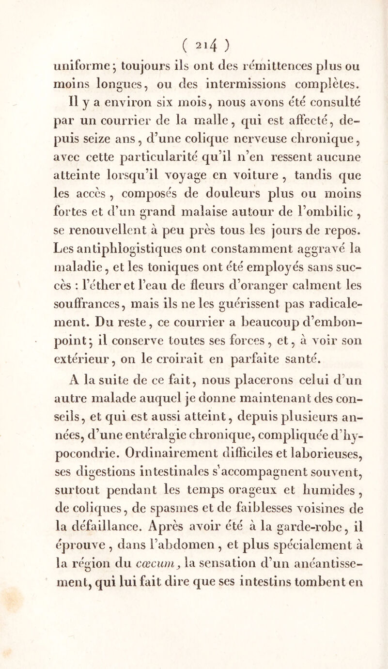 uniforme; toujours ils ont des rémittences plus ou moins longues, ou des intermissions complètes. Il y a environ six mois, nous avons été consulté par un courrier de la malle, qui est affecté, de- puis seize ans, d’une colique nerveuse chronique, avec cette particularité qu’il n’en ressent aucune atteinte lorsqu’il voyage en voiture , tandis que les accès , composés de douleurs plus ou moins fortes et d’un grand malaise autour de l’ombilic , se renouvellent à peu près tous les jours de repos. Les antiphlogistiques ont constamment aggravé la maladie, et les toniques ont été employés sans suc- cès : l’éther et l’eau de fleurs d’oranger calment les souffrances, mais ils ne les guérissent pas radicale- ment. Du reste, ce courrier a beaucoup d’embon- point; il conserve toutes ses forces, et, à voir son extérieur, on le croirait en parfaite santé. A la suite de ce fait, nous placerons celui d’un autre malade auquel je donne maintenant des con- seils, et qui est aussi atteint, depuis plusieurs an- nées, d’une entéralgie chronique, compliquée d’hy- pocondrie. Ordinairement difficiles et laborieuses, ses digestions intestinales s'accompagnent souvent, surtout pendant les temps orageux et humides, de coliques, de spasmes et de faiblesses voisines de la défaillance. Après avoir été à la garde-robe, il éprouve , dans l’abdomen , et plus spécialement à la région du cæcum, la sensation d’un anéantisse- ment, qui lui fait dire que ses intestins tombent en