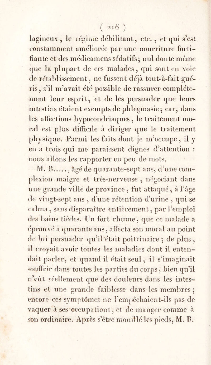 lagiiieiix , le régime rlébilitani, etc. , et qui s’est constamnicDt améliorée par une nourriture forti- fiante et des médicamens sédatifs^ nul doute même que la plupart de ces malades, qui sont en voie de rétal^lissement, ne fussent déjà tout-à-fait gué- ris 5 s’il m’avait été possible de rassurer complète- ment leur esprit, et de les persuader que leurs intestins étaient exempts de pblegmasie*, car, dans les affections hypocondriaques , le traitement mo- ral est plus difficile à diriger C|ue le traitement physique. Parmi les faits dont je m’occupe, il y en a trois qui me paraissent dignes d’attention : nous allons les rapporter en peu de mots. M. B , âgé de quarante-sept ans, d’une com- ])lexion maigre et très-nerveuse , négociant dans une grande ville de province , fut attaqué, à Page de vingt-sept ans , d'une rétention d’urine , cjui se calma, sans disparaître entièrement, par l’emploi des bains tièdes. Un fort rhume, que ce malade a éprouvé à c{uarante ans, affecta son moral au point de lui persuader qu’il était poitrinaire *, de plus , il croyait avoir toutes les maladies dont il enten- dait parler, et c|uand il était seul, il s’imaginait souffrir dans toutes les parties du corps, bien qu’il n’eut réellement f[ue des douleuis dans les intes- tins et une grande faiblesse dans les membres ; encore ces symptômes ne l’empêchaient-ils pas de vaquer à ses occupations, et de manger comme à son ordinaire. Après s’être mouillé les pieds, M. B.