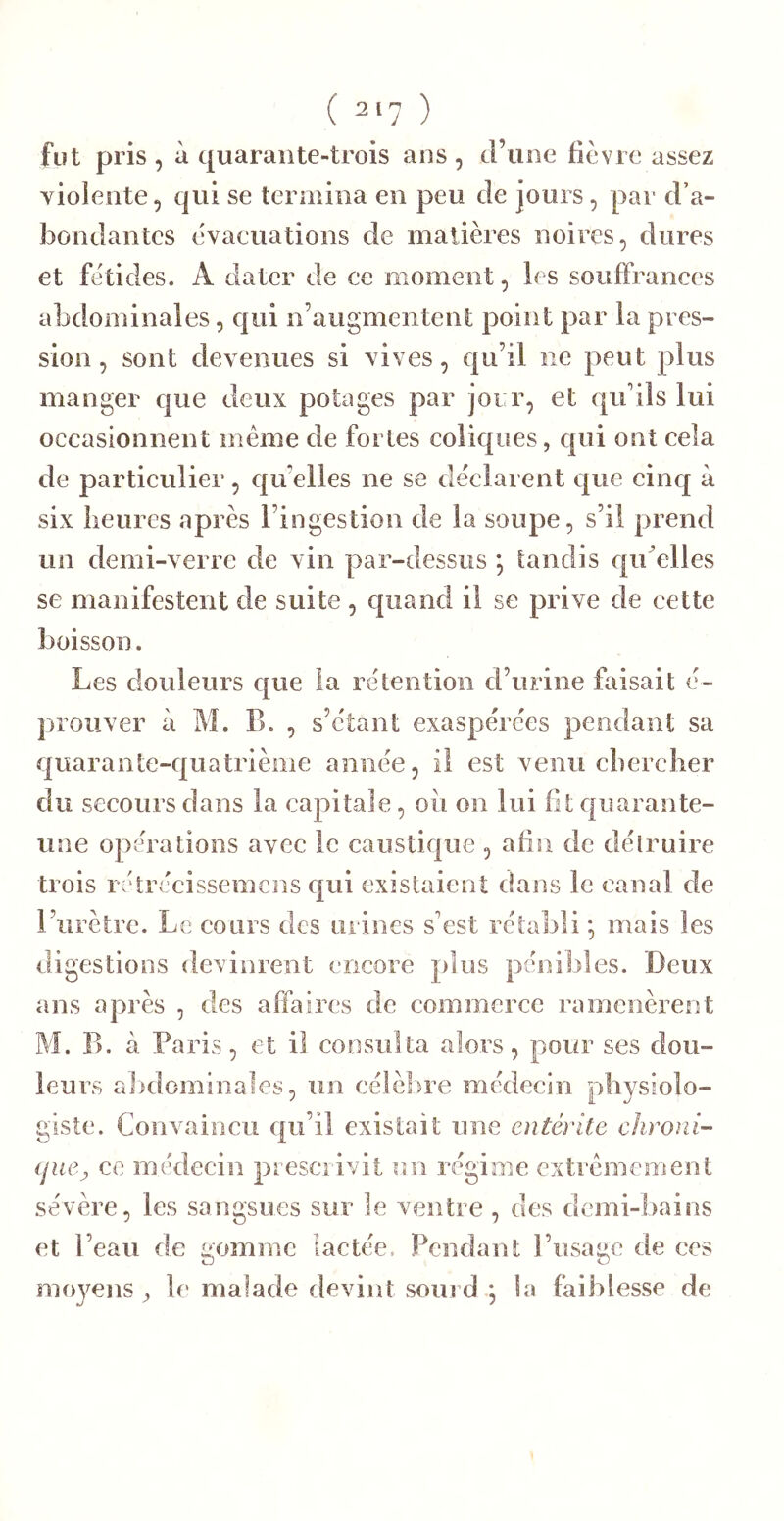 fut pris, à quarante-trois ans, d’une fièvre assez violente, qui se termina en peu de jours, par d’a- bondantes évacuations de matières noires, dures et fétides. A dater de ce moment, les souffrances abdominales, qui n’augmentenf; point par la pres- sion , sont devenues si vives, qu’il ne peut plus manger que deux potages par jour, et qu’ils lui occasionnent même de fortes coliques, qui ont cela de particulier, c{u’elles ne se déclarent que cinq à six lieures après l’ingestion de la soupe, s’il prend un demi-verre de vin par-dessus *, tandis qidelles se manifestent de suite, c|iiand il se prive de cette boisson. Les douleurs c[ue la rétention d’urine faisait é- j)iOliver à M. B. , s’étant exaspérées pendant sa quarante-quatrième année, il est venu cbercber du secours dans la capitale, oii on lui fit quai ante- une opérations avec le caustique , afin de délruire trois rétrécissemcns c|ui existaient dans le canal de l’urètre. Le cours des urines s’est rétabli ^ mais les digestions devinrent encore plus pénibles. Deux ans après , des affaires de commerce ramenèrent M. B. cà Pa ris, et il consulta alors, pour ses dou- leurs a])domiîiales, un célèbre médecin physiolo- giste. Convaincu qu’il existait une entérite clironi- (jue^ ce médecin prescidvit un régime extrêmement sévère, les sangsues sur le ventre , des demi-bains et l’eau de gomme lactée. Pendant l’usage de ces moyens , le malade devint sourd ] la faiblesse de