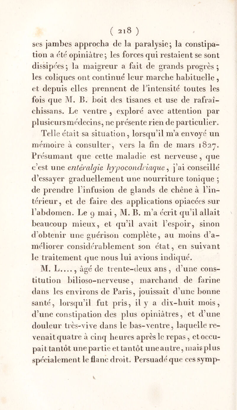 ses jambes approcha de la paralysie; la constipa- tion a été opiniâtre; les forces qui restaient se sont dissipées ; la maigreur a fait de grands progrès ; les coliques ont continué leur marche habituelle , et depuis elles prennent de Tintensité toutes les fois que M. B. boit des tisanes et use de rafraî- chissans. Le ventre , exploré avec attention par plusieursmédecins, ne présente rien de particulier. Telle était sa situation, lorsqu’il m’a envoyé un mémoire à consulter, vers Ja fin de mars iSay. Présumant que celte maladie est nerveuse , que c’est une entéralgie hypocondriaque ^ j’ai conseillé d’essayer graduellement une nourriture tonique ; de prendre l’infusion de glands de chêne à l’in- térieur, et de faire des applications opiacées sur l’abdomen. Le 9 mai, M. B. m’a écrit qu’il allait beaucoup mieux, et qu’il avait l’espoir, sinon d’obtenir une guérison complète, au moins d’a- méliorer considérablement son état, en suivant le traitement que nous lui avions indiqué. M. L...., âgé de trente-deux ans , d’une cons- titution bilioso-nerveuse, marchand de farine dans les environs de Paris, jouissait d’une bonne santé, lorsqu’il fut pris, il y a dix-huit mois, d’une constipation des plus opiniâtres, et d’une douleur très-vive dans le bas-ventre, laquelle re- venait quatre à cinq heures après le repas, et occu- pait tantôt une partie et tantôt une autre, mais plus spécialement le flanc droit. Persuadé que ces symp- V