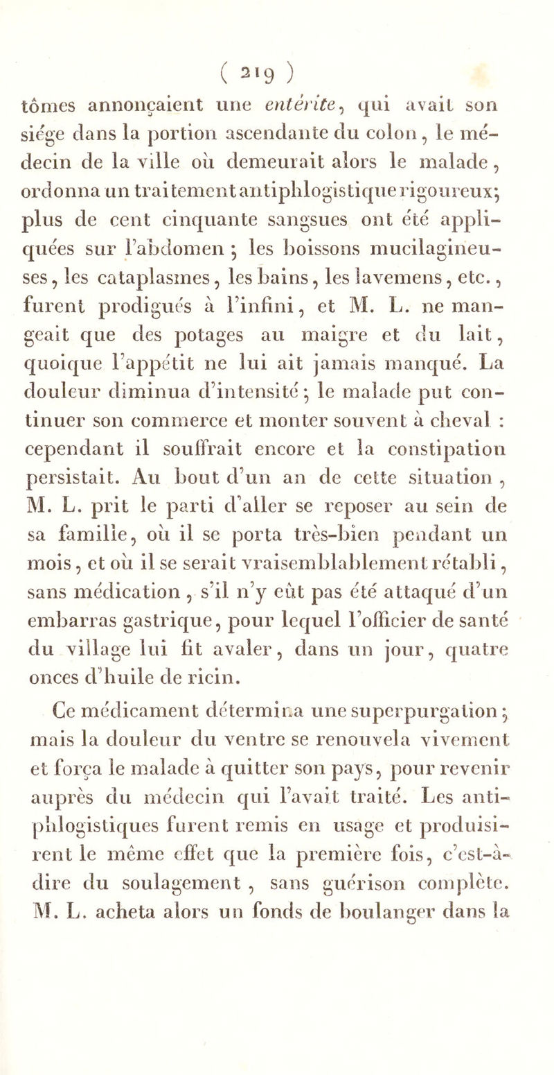 tomes annonçaient une entérite^ qui avait son siège dans la portion ascendante du colon, le mé- decin de la ville oii demeurait alors le malade, ordonna un Irai tement antiphlogistique rigoureux; plus de cent cinquante sangsues ont été appli- quées sur l’abdomen ; les boissons mucilagineu- ses, les cataplasmes, les bains, les lavemens, etc., furent prodigués à l’infini, et M. L. ne man- geait que des potages au maigre et du lait, quoique l’appétit ne lui ait jamais manqué. La douleur diminua d’intensité; le malade put con- tinuer son commerce et monter souvent à cheval : cependant il souffrait encore et la constipation persistait. Au bout d’un an de cette situation , M. L. prit le parti d'aller se reposer au sein de sa famille, oii il se porta très-bien pendant un mois, et oii il se serait vraisemblablement rétabli, sans médication, s’il n’y eût pas été attaqué d’un embarras gastrique, pour lequel l’ofiicier de santé du village lui fit avaler, dans un jour, quatre onces d’huile de ricin. Ce médicament détermina une supei purgation ; mais la douleur du ventre se renouvela vivement et força le malade à quitter son pays, pour revenir auprès du médecin qui l’avait traité. Les anti- phlogistiques furent remis en usage et produisi- rent le même effet que la première fois, c’est-à- dire du soulagement , sans guérison complète. M. L. acheta alors un fonds de boulanger dans la