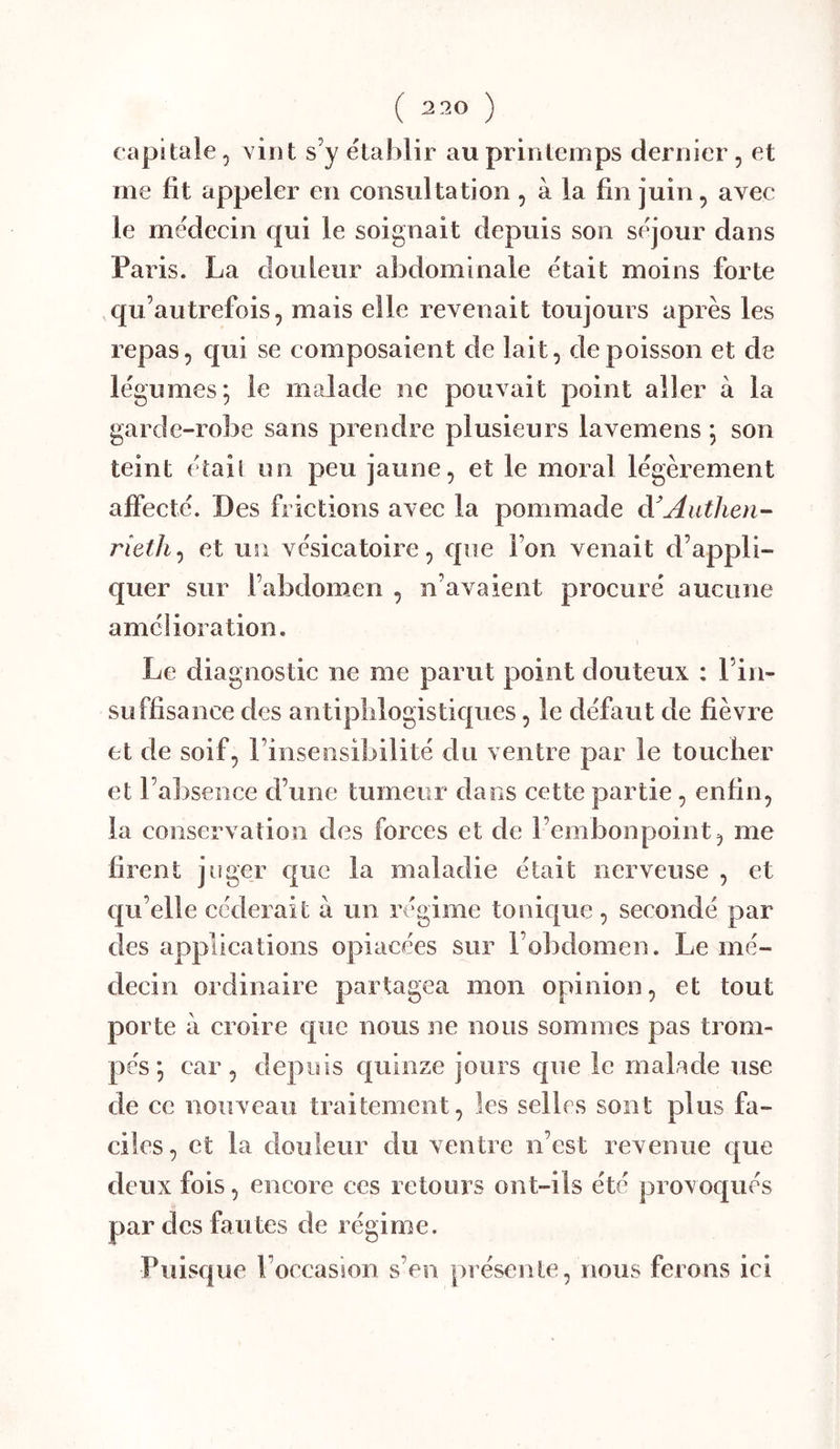 ( 2 20 ) capitale, vint s’y établir au printemps dernier , et me fit appeler en consultation , à la fin juin, avec le médecin qui le soignait depuis son séjour dans Paris. La douleur abdominale était moins forte qu’autrefois, mais elle revenait toujours après les repas, qui se composaient de lait, de poisson et de légumes; le malade ne pouvait point aller à la garde-robe sans prendre plusieurs lavemens ; son teint étail un peu jaune, et le moral légèrement affecté. Des frictions avec la pommade à'Autlien- rieth^ et un vésicatoire, que Ton venait d’appli- quer sur l’abdomen , n’avaient procuré aucune amélioration. Le diagnostic ne me parut point douteux ; l’in- suffisance des antiphlogistiques, le défaut de fièvre et de soif, l’insensibilité du ventre par le toucher et l’absence d’une tumeur dans cette partie, enfin, la conservation des forces et de l’embonpoint, me firent juger que la maladie était nerveuse , et qu’elle eederait a un régime tonique , secondé par des applications opiacées sur l’obdomen. Le mé- decin ordinaire partagea mon opinion, et tout porte à croire que nous ne nous sommes pas trom- pés ; car, depuis quinze jours que le malade use de ce nouveau traitement, les selles sont plus fa- ciles, et la douleur du ventre n’est revenue que deux fois, encore ces retours ont-ils été provoqués par des fautes de régime. Puisque l’occasion s’en présente, nous ferons ici