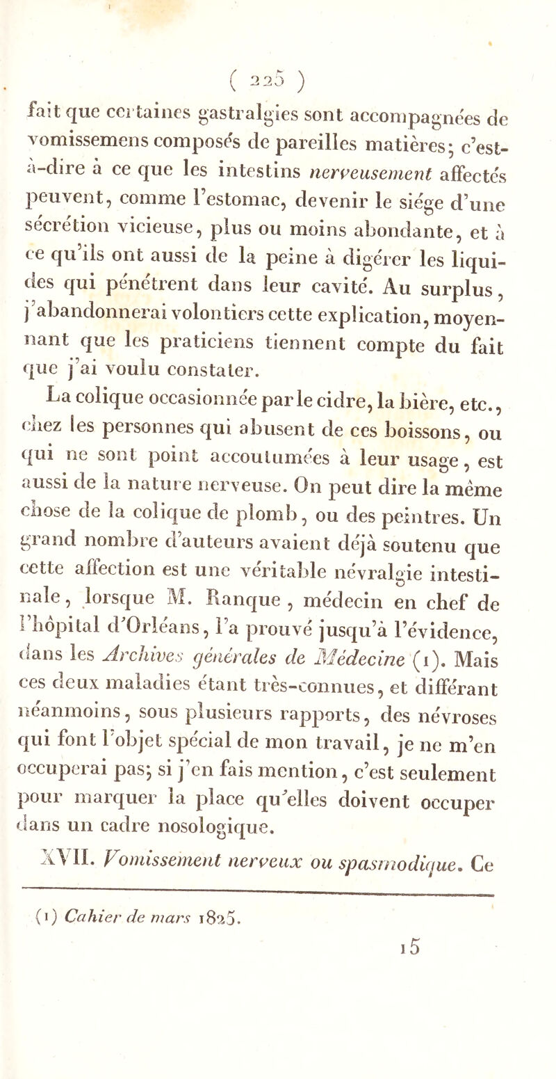 1 ( 225 ) fait que certaines gastralgies sont accompagnées de vomissemens composes de pareilles matières; c’est- a-dire à ce que les intestins nerveusement affectes peuvent, comme l’estomac, devenir le siège d’une secrétion vicieuse, plus ou moins abondante, et à ce qu iis ont aussi de la peine a digérer les liqui- des qui pénétrent dans leur cavité. Au surplus, j’abandonnerai volontiers cette explication, moyen- nant que les praticiens tiennent compte du fait que j’ai voulu constater. La colique occasionnée parle cidre, la bière, etc., cliez les personnes qui abusent de ces boissons, ou qui ne sont point accoutumées à leur usage, est aussi de la nature nerveuse. On peut dire la meme chose de la colique de plomb, ou des peintres. Un grand nombre d’auteurs avaient déjà soutenu que cette affection est une véritable névralgie intesti- nale , lorsque M. Ranque , médecin en chef de 1 hôpital d Orléans, l’a prouvé jusqu’à l’évidence, dans les Archives générales de Médecine (i). Mais ces deux maladies étant très-connues, et différant neanmoins5 sous plusieurs rapports, des névroses qui font 1 objet spécial de mon travail, je ne m’en occuperai pas; si j’en fais mention, c’est seulement pour marquer la place qu^elles doivent occuper dans un cadre nosologique. XVII. Vomissement nerveux ou spasmodùjue. Ce i5 (i) Cahier de mars 18^5.