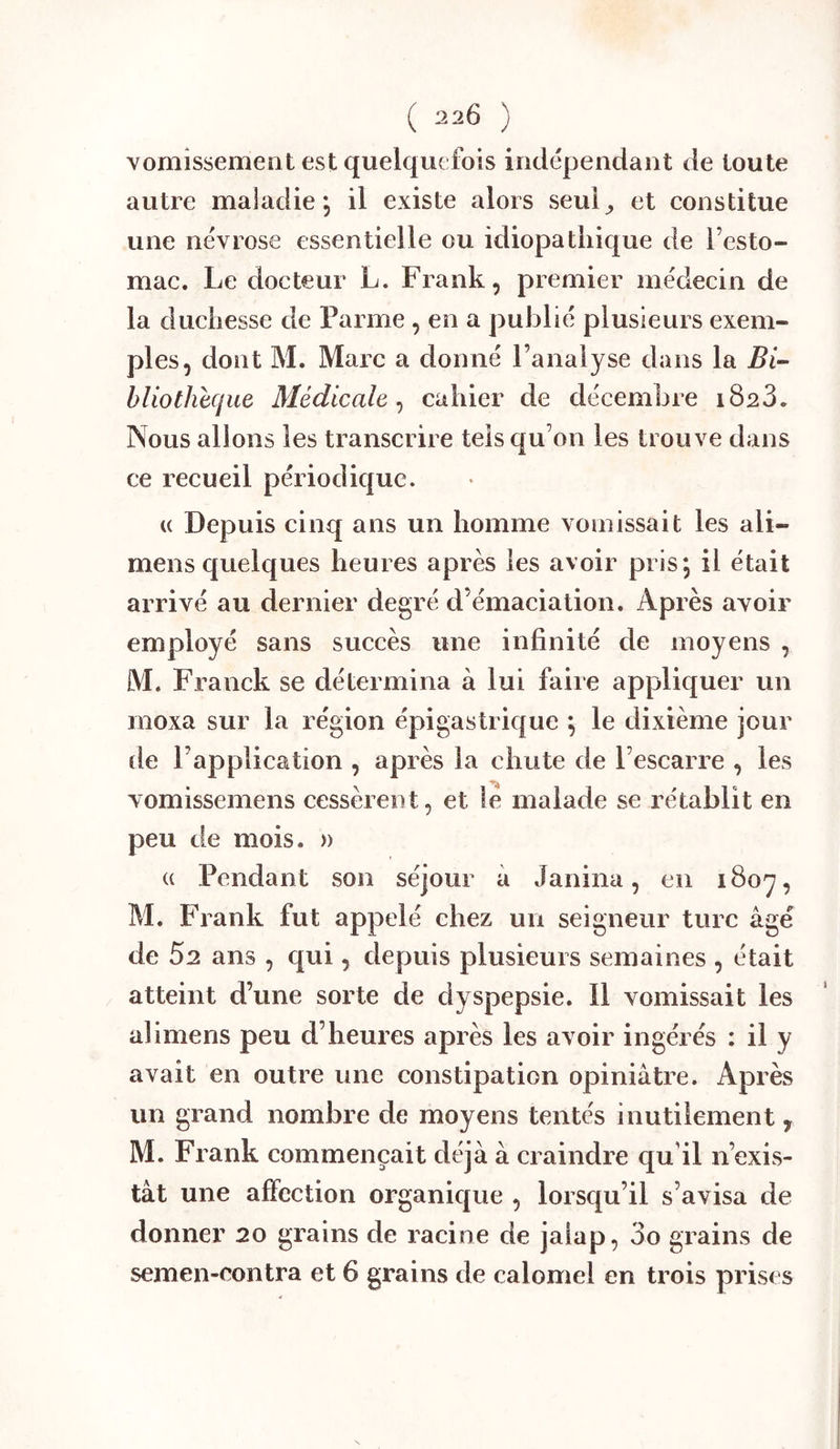 vomissement est quelquefois indépendant de toute autre maladie, il existe alors seui_, et constitue une névrose essentielle ou idiopathique de l’esto- mac. Le docteur L. Frank, premier médecin de la duchesse de Parme , en a publié plusieurs exem- ples, dont M. Marc a donné l’analyse dans la hliothlque Médicale^ cahier de décembre 1823. Nous allons les transcrire tels qu’on les trouve dans ce recueil périodique. (( Depuis cinq ans un homme vomissait les ali- mens quelques heures après les avoir pris; il était employé sans succès une infinité de moyens , M. Franck se détermina à lui faire appliquer un moxa sur la région épigastrique ; le dixième jour (le l’application , après la chute de l’escarre , les vomissemens cessèrent, et te malade se rétablit en peu de mois. » (( Pendant son séjour à Janina, en i8oy, M. Frank fut appelé chez un seigneur turc âgé de 52 ans , qui, depuis plusieurs semaines , était atteint d’une sorte de dyspepsie. Il vomissait les alimens peu d’heures après les avoir ingérés : il y avait en outre une constipation opiniâtre. Après un grand nombre de moyens tentés inutilement , M. Frank commençait déjà à craindre qu’il n’exis- tât une affection organique , lorsqu’il s’avisa de donner 20 grains de racine de jalap, 3o grains de semen-eontra et 6 grains de calomel en trois prises