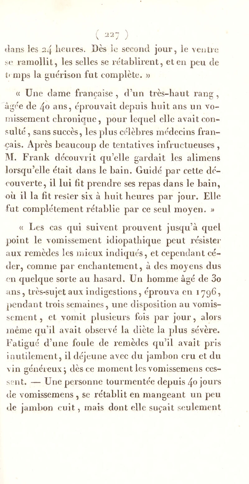dans les 24 lieu res. Dès le second jour, le venlie se ramollit, les selles se rétablirent, et en peu de mps la guérison fut complète. » (( Une dame française , d’un très-haut rans:, âgée de 40 ans, éprouvait depuis huit ans un vo- missement chronique, pour lequel elle avait con- sulté , sans succès, les plus célèbres médecins fran- çais. Après beaucoup de tentatives infructueuses, IM. Frank découvrit qu’elle gardait les alimens lorsqu’elle était dans le bain. Guidé par cette dé- couverte, il lui fit prendre ses repas dans le bain, oii il la fit rester six à huit heures par jour. Elle fut complètement rétablie par ce seul moyen. » (( Les cas qui suivent prouvent jusqu’à quel point le vomissement idiopathique peut résister aux remèdes les mieux indiqués, et cependant cé- der, comme par enchantement, à des moyens dus en quelque sorte au hasard. Un homme âgé de 3o ans, très-sujet aux indigestions, éprouva en 1796, pendant trois semaines, une disposition au vomis- sement, et vomit plusieurs fois par jour, alors meme qu’il avait observé la diète la plus sévère. Fatigué d’une foule de remèdes qu’il avait pris inutilement, il déjeune avec du jambon cru et du vin généreux*, dès ce moment les vomissemens ces- sent. — Une personne tourmentée depuis 4o jours de vomissemens , se rétablit en mangeant un peu de jambon cuit, mais dont elle suçait seulement