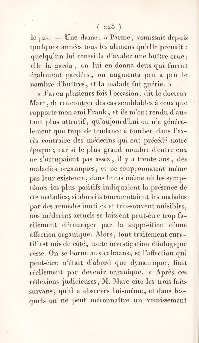 le jïis. — Une (lame, à Parme, vomissait depuis (juelques amic^es tous les alimens qu’elle prenait : (juelqu’un lui conseilla d’avaler une huître crue; elle la garda , on lui en donna deux qui furent également gardées ; on augmenta peu à peu le nombre d’huîtres, et la malade fut guérie. » (( J’ai eu plusieurs fois Poccasion, dit le docteur Marc, de rencontrer des cas semblables à ceux c[ue rapporte mon ami Frank, et ils m’ont rendu d’au- tant plus attentif, qu’aujourd’hui on n’a généra- lement c[ue trop de tendance à tomber dans l’ex- cès contraire des médecins qui out précédé notre époque; car si le plus grand nombre dentre eux ne s’occupaient pas assez, il y a trente ans, des maladies organiques, et ne soupçonnaient même pas leur existence, dans le cas même ou les symp- tômes les plus positifs indiquaient la présence de ces maladies; si alors ils tourmentaient les malades par des remèdes inutiles et très-souvent nuisibles, nos médecins actuels se laissent peut-être trop fa- cilement décourager par la supposition d’une affection organique. Alors, tout traitement cura- tif est mis de côté, toute investigation étiologique cesse. On se borne aux caïmans, et l’affection qui peut-être n’était d’abord que dynamique, finit réellement par devenir organique. » Après ces réflexions judicieuses, M. Marc cite les trois faits suivons, qu’il a observés lui-même, et dans les- (jueîs on ne peut méconnaître un vomissement
