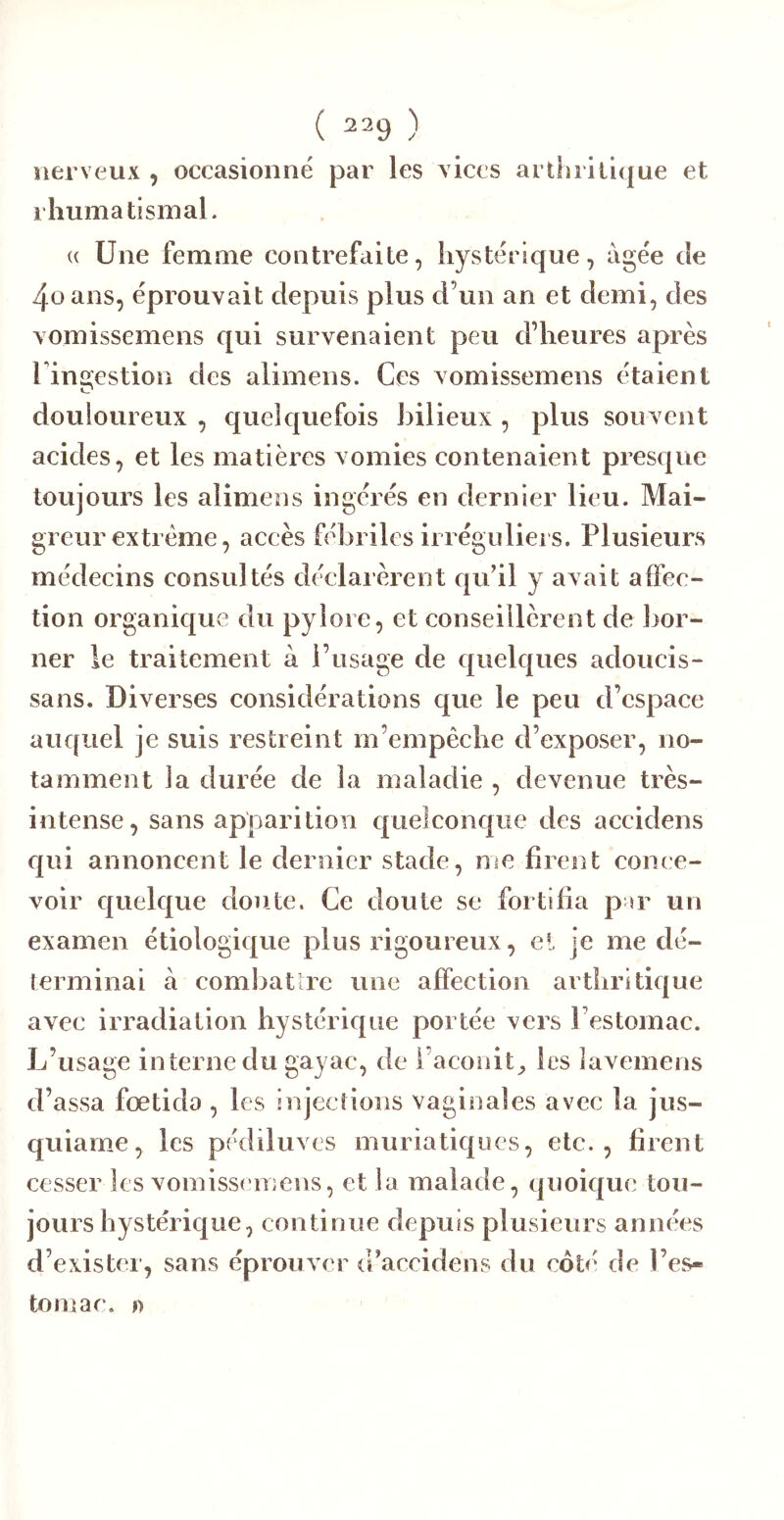 nerveux , occasionné par les vices arthritique et rhumatismal. « Une femme contrefaite, hystérique, âgée de 4üans, éprouvait depuis plus d’un an et demi, des vomissemens qui survenaient peu d’heures après rin2;estion des alimens. Ces vomissemens étaient douioiireux , quelquefois bilieux , plus souvent acides, et les matières vomies contenaient presque toujours les alimens ingérés en dernier lieu. Mai- greur extrême, accès fébriles irréguliei s. Plusieurs médecins consultés déclarèrent qu’il y avait affec- tion organique du pylore, et conseillèrent de bor- ner le traitement à l’usage de quelques adouci s- sans. Diverses considérations que le peu d’espace auquel je suis restreint m’empêche d’exposer, no- tamment la durée de la maladie , devenue très- intense, sans apparition quelconque des accidens qui annoncent le dernier stade, me firent conce- voir C[uelque doute. Ce doute se fortifia par un examen étiologique plus rigoureux, el je me dé- terminai à combatlre une affection arthritique avec irradiation hystérique portée vers l’estomac. L’usage interne du gayac, de i’aconit^, les lavemens d’assa fœtido , les injections vaginales avec la jus- quiame, les pédiluvcs muriatiques, etc., firent cesser les vomissemens, et la malade, quoic[U(i tou- jours hystérique, continue depuis plusieurs anno'es d’exister, sans éprouver d’aceidens du coté de Pesr- tomae. »
