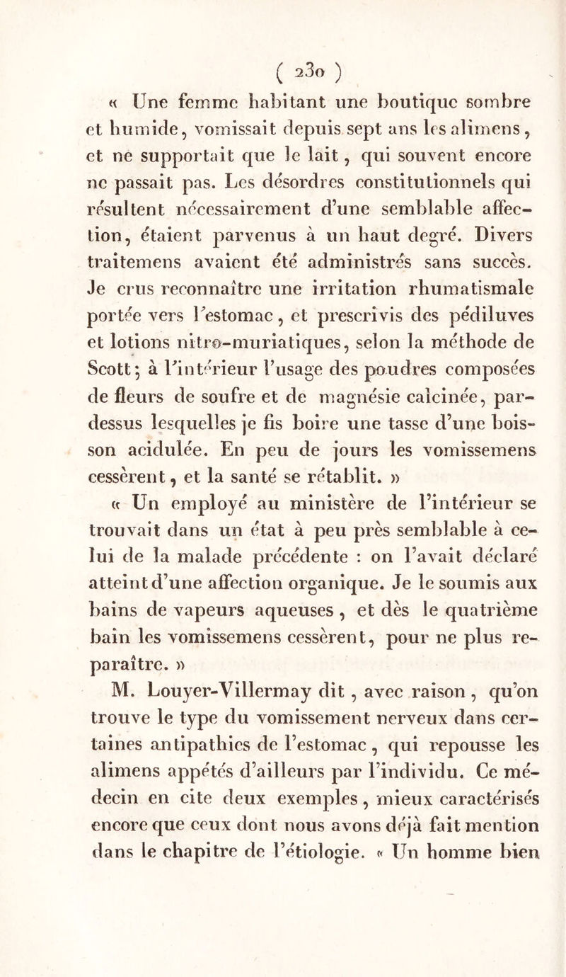 a Une femme habitant une boutique sombre et humide, vomissait depuis sept ans lesalimens, et ne supportait que le lait, qui souvent encore ne passait pas. Les désordres constitutionnels qui résultent nécessairement d’une semblable affec- tion, étaient parvenus à un haut degré. Divers traitemens avaient été administrés sans succès. Je crus reconnaître une irritation rhumatismale portée vers Uestomac, et prescrivis des pédiluves et lotions nitro-muriatiques, selon la méthode de Scott; à Uintérieur Fusage des poudres composées de fleurs de soufre et de magnésie calcinée, par- dessus lesquelles je fis boire une tasse d’une bois- son acidulée. En peu de jours les vomissemens cessèrent, et la santé se rétablit. » (c Un employé au ministère de l’intérieur se trouvait dans un état à peu près semblable à ce- lui de la malade précédente : on l’avait déclaré atteint d’une affection organique. Je le soumis aux bains de vapeurs aqueuses , et dès le quatrième bain les vomissemens cessèrent, pour ne plus re- paraître. » M. Louyer-Villermay dit , avec raison , qu’on trouve le type du vomissement nerveux dans cer- taines antipathies de l’estomac, qui repousse les alimens appétés d’ailleurs par l’individu. Ce mé- decin en cite deux exemples, mieux caractérisés encore que ceux dont nous avons déjà fait mention dans le chapitre de l’étiologie, t» Un homme bien