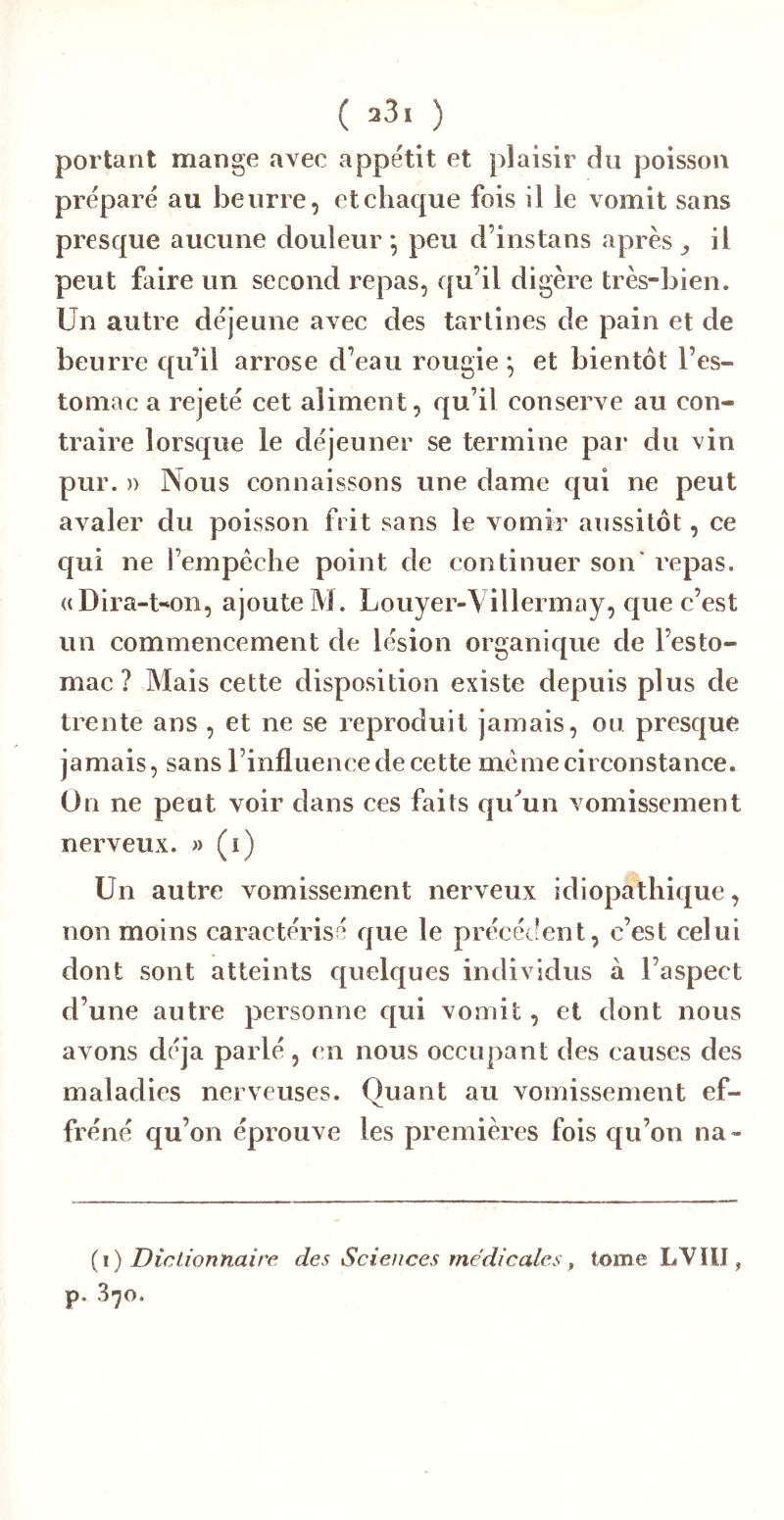 portant mange avec appétit et plaisir du poisson préparé au beurre, et chaque fois il le vomit sans presque aucune douleur *, peu d’ins tans après ^ il peut faire un second repas, ([u’il digère très-bien. Un autre déjeune avec des tartines de pain et de beurre qu’il arrose d’eau rougie *, et bientôt l’es- tomac a rejeté cet aliment, qu’il conserve au con- traire lorsque le déjeuner se termine par du vin pur. )) Nous connaissons une dame qui ne peut avaler du poisson frit sans le vomir aussitôt, ce qui ne l’empeche point de continuer son* repas. ((Dira-t-*on, ajoute M. Louyer-Villermay, que c’est un commencement de lésion organique de l’esto- mac ? Mais cette disposition existe depuis plus de trente ans , et ne se reproduit jamais, ou presque jamais, sans l’influence de cette meme circonstance. On ne peut voir dans ces faits quMn vomissement nerveux. » (i) Un autre vomissement nerveux idiopathique, non moins caractérisé que le précécfent, c’est celui dont sont atteints quelques individus à l’aspect d’une autre personne qui vomit, et dont nous avons déjà parlé, en nous occupant des causes des maladies nerveuses. Quant au vomissement ef- fréné qu’on éprouve les premières fois qu’on na- {\) Dictionnaire des Sciences médicales ^ tome LVIII, p. S-jo.