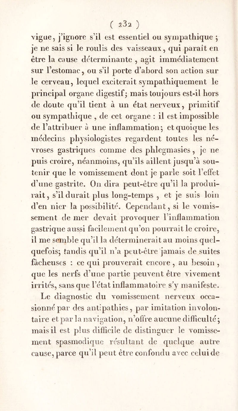 vigue, j^gnore s’il est essentiel ou sympathique ; je ne sais si le roulis des vaisseaux, qui paraît en être la cause déterminante , agit immédiatement sur l’estomac, ou s’il porte d’abord son action sur le cerveau, lequel exciterait sympathiquement le principal organe digestif; mais toujours est-il hors de doute qu’il tient à un état nerveux, primitif ou sympathique , de cet organe : il est impossible de l’attribuer a une inflammation*, et quoique les médecins physiologistes regardent toutes les né- vroses gastriques comme des phlegmasies, je ne puis croire, néanmoins, qu’ils aillent jusqu’à sou- tenir que le vomissement dont je parle soit l’effet d’une gastrite. On dira peut-être qu’il la produi- rait, s’il durait plus long-temps , et je suis loin d’en nier la possibilité. Cependant, si le vomis- sement de mer devait provoquer l’inflammation gastrique aussi facilement qu’on pourrait le croire, il me semîile qu’il la déterminerait au moins quel- quefois*, tandis qu’il n’a peut-être jamais de suites fâcheuses : ce qui prouverait encore , au ]>esoin , cjue les nerfs d’une partie peuvent être vivement irrités, sans que l’état inflammatoire s’y manifeste. Le diagnostic élu vomissement nerveux occa- sionné par des antipathies, par imitation involon- taire et par la na vigation, n’offre aucune difficulté ; mais il est plus difficile de distinguer le vomisse- ment spasmodie[uc résultant de epiclque autre cause, parce qu’il peut être confondu avec celui de
