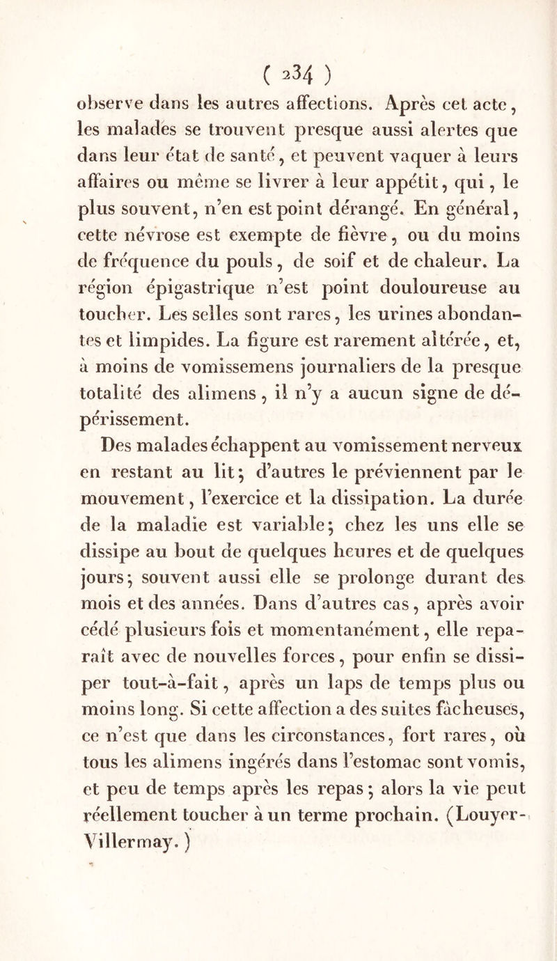 observe dans les autres affections. Après cet acte, les malades se trouvent presque aussi alertes que dans leur état de santé, et peuvent vaquer à leurs affaires ou meme se livrer à leur appétit, qui, le plus souvent, n’en est point dérangé. En général, cette névrose est exempte de fièvre , ou du moins de fréquence du pouls, de soif et de ehaleur. La région épigastrique n’est point douloureuse au toucher. Les selles sont rares, les urines abondan- tes et limpides. La figure est rarement altérée, et, à moins de vomissemens journaliers de la presque totalité des alimens, il n’y a aucun signe de dé- périssement. Des malades échappent au vomissement nerveux en restant au lit; d’autres le préviennent par le mouvement, l’exercice et la dissipation. La durée de la maladie est variable; ehez les uns elle se dissipe au bout de quelques heures et de quelques jours; souvent aussi elle se prolonge durant des mois et des années. Dans d’autres cas, après avoir cédé plusieurs fois et momentanément, elle repa- raît avec de nouvelles forces, pour enfin se dissi- per tout-à-fait, après un laps de temps plus ou moins long. Si cette affection a des suites fâcheuses, ee n’est que dans les circonstances, fort rares, ou tous les alimens ingérés dans l’estomac sont vomis, et peu de temps après les repas ; alors la vie peut réellement toucher à un terme prochain. (Louyer- Villermay. )