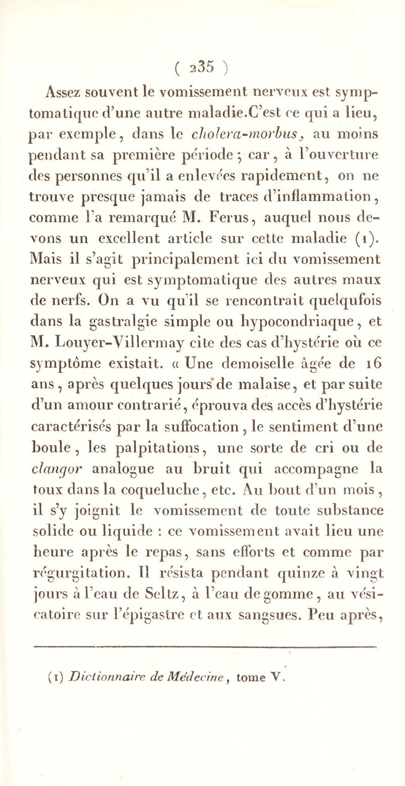 Assez souvent le vomissement nerveux est symp- tomatique d’une autre maladie.C’est ce qui a lieu, par exemple, dans le cJioIera-morhus^ au moins pendant sa première période *, car, à l’ouverture des personnes c{u’il a enlevées rapidement, on ne trouve presque jamais de traces d’inflammation, comme l’a remaicj[ué M. Férus, auquel nous de- vons un excellent article sur cette maladie (i). Mais il s’agit principalement ici du vomissement nerveux c|ui est symptomatique des autres maux de nerfs. On a vu c[u’il se rencontrait quelqufois dans la gastralgie simple ou liypocondriacj[ue, et M. Louyer-Villermay cite des cas d’hystérie oii ce symptôme existait. « Une demoiselle âgée de i6 ans, après quelques jours'de malaise, et par suite d’un amour contrarié, éprouva des accès d’hystérie caractérisés par la suffocation, le sentiment d’une boule, les palpitations, une sorte de cri ou de clangor analogue au bruit qui accompagne la toux dans la coqueluche, etc. Au bout d’un mois , il s’y joignit le vomissement de toute substance solide ou liquide : ce vomissement avait lieu une heure après le repas, sans efforts et comme par régurgitation. 11 résista pendant quinze à vingt jours à l’eau de Seltz, a l’eau dégommé, au vési- catoire sur l’épigastre et aux sangsues. Peu après, (i) Dictionnaire de Médecine ^ tome V.