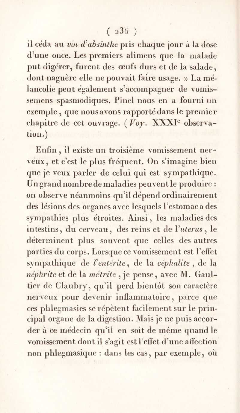 ii céda au vin tCabsinthe pris chaque jour à la dose d’une once. Les premiers alimens que la malade put digérer, furent des œufs durs et de la salade, dont naguère elle ne pouvait faire usage. » La mé- lancolie peut également s’accompagner de vomis- semens spasmodiques. Pinel nous en a fourni un exemple, que nous avons rapporté dans le pi emier chapitre de cet ouvrage. ( Voy. XXXP observa- tion.) Enfin, il existe un troisième vomissement ner- veux, et c’est le plus fréquent. On s’imagine bien que je veux parler de celui qui est sympathique. Un grand nombre de maladies peuvent le produire : on observe néanmoins qu’il dépend ordinairement des lésions des organes avec lesquels l’estomac a des sympathies plus étroites. Ainsi, les maladies des intestins, du cerveau, des reins et de Vuterus ^ le déterminent plus souvent que celles des autres parties du corps. Lorsque ce vomissement est l’effet sympathique de Ventérite^ de la céphalite ^ de la néphrite et de la métrite , je pense, avec M. Gaul- tier de Claubry, qu’il perd bientôt son caractère nerveux pour devenir inflammatoire, parce que ces phlegmasies se répètent facilement sur le prin- cipal organe de la digestion. Mais je ne puis accor- der à ce médecin qu’il en soit de meme quand le vomissement dont il s’agit estl’efîet d’une affection non phlegmasique : dans les cas, par exemple, ou