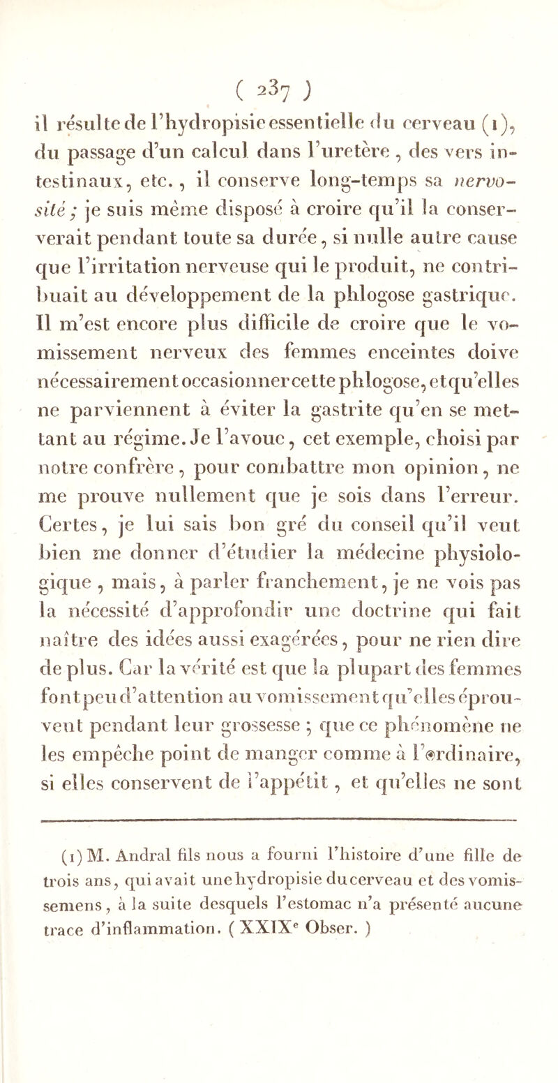 il résulté de riiydropisieessentielle (lu cerveau (i), du passage d’un calcul dans l’uretère , des vers in- testinaux, etc., il conserve long-temps sa nervo- sité ; je suis même dispose à croire qu’il la conser- verait pendant toute sa duree, si nulle autre cause que l’irritation nerveuse qui le produit, ne contri- l)uait au développement de la plilogose gastrique. Il m’est encore plus difficile de croire que le vo- missement nerveux des femmes enceintes doive nécessairement occasionner cette plilogose, etqu’elles ne parviennent à éviter la gastrite qu’en se met- tant au régime. Je l’avoue, cet exemple, choisi par notre confrère , pour condiattre mon opinion, ne me prouve nullement que je sois dans l’erreur. Certes, je lui sais bon gré du conseil qu’il veut bien me donner d’étudier la médecine physiolo- gique , mais, à parler franchement, je ne vois pas la nécessité d’approfondir une doctrine qui fait naître des idées aussi exagérées, pour ne rien dire de plus. Car la vérité est que la plupart des femmes fontpeu d’attention au vomissement qu’elles éprou- vent pendant leur grossesse ; que ce phénomène ne les empêche point de manger comme à l’ordinaire, si elles conservent de l’appétit, et qu’elles ne sont (i)M. Andral fils nous a fourni l’histoire d’une fille de trois ans, qui avait uneliydropisie ducerveau et des vomis- semens, à la suite desquels l’estomac n’a présenté aucune trace d’inflammation. ( XXTX® Obser. )