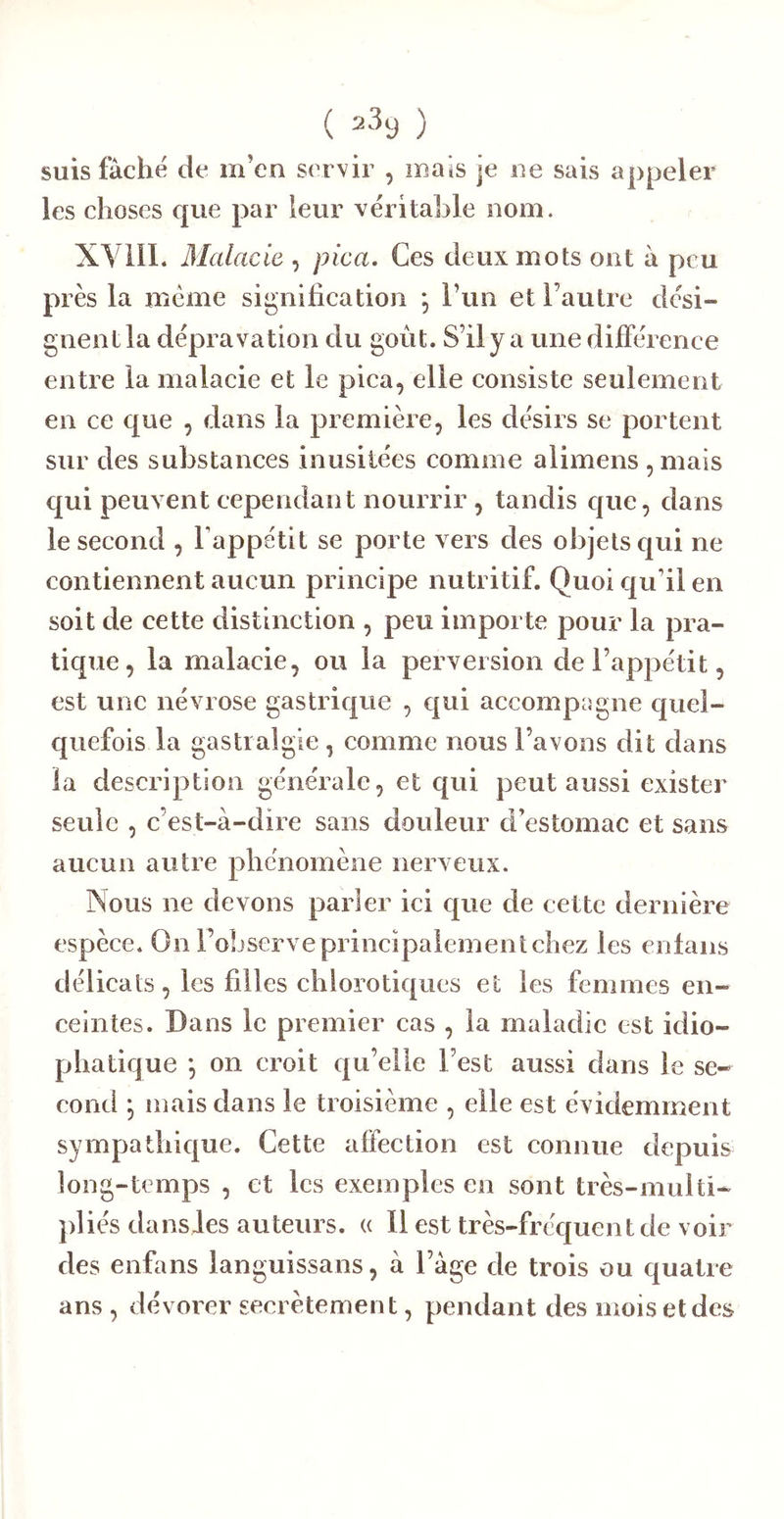 suis fâché de m’en servir , maïs je ne sais appeler les choses que par leur véritable nom. XVilI. Malade , pica. Ces deux mots ont à peu près la meme signification ; l’un et l’autre dési- gnent la dépravation du goût. S’ily a une différence entre la malacie et le pica, elle consiste seulement en ce que , dans la première, les désirs se portent sur des substances inusitées comme alimens , mais qui peuvent cependant nourrir , tandis que, dans le second , Tappétit se porte vers des objets qui ne contiennent aucun principe nutritif. Quoi qu’il en soit de cette distinction , peu importe pour la pra- tique, la malacie, ou la perversion de l’appétit, est une névrose gastrique , qui accompagne quel- quefois la gastralgie, comme nous l’avons dit dans la description générale, et qui peut aussi exister seule , c’est-à-dire sans douleur d’estomac et sans aucun autre phénomène nerveux. Nous ne devons parler ici que de cette dernière espèce. On l’observe principalement chez les enfans délicats, les filles chlorotiques et les femmes en- ceintes. Dans le premier cas , la maladie est idio- phatique *, on croit qu’elle l’est aussi dans le se- cond ^ mais dans le troisième , elle est évidemment sympathique. Cette affection est connue depuis long-temps , et les exemples en sont très-multi- pliés dansles auteurs, a 11 est très-fréquent de voir des enfans languissans, à l’àge de trois ou quatre ans , dévorer secrètement, pendant des mois et des