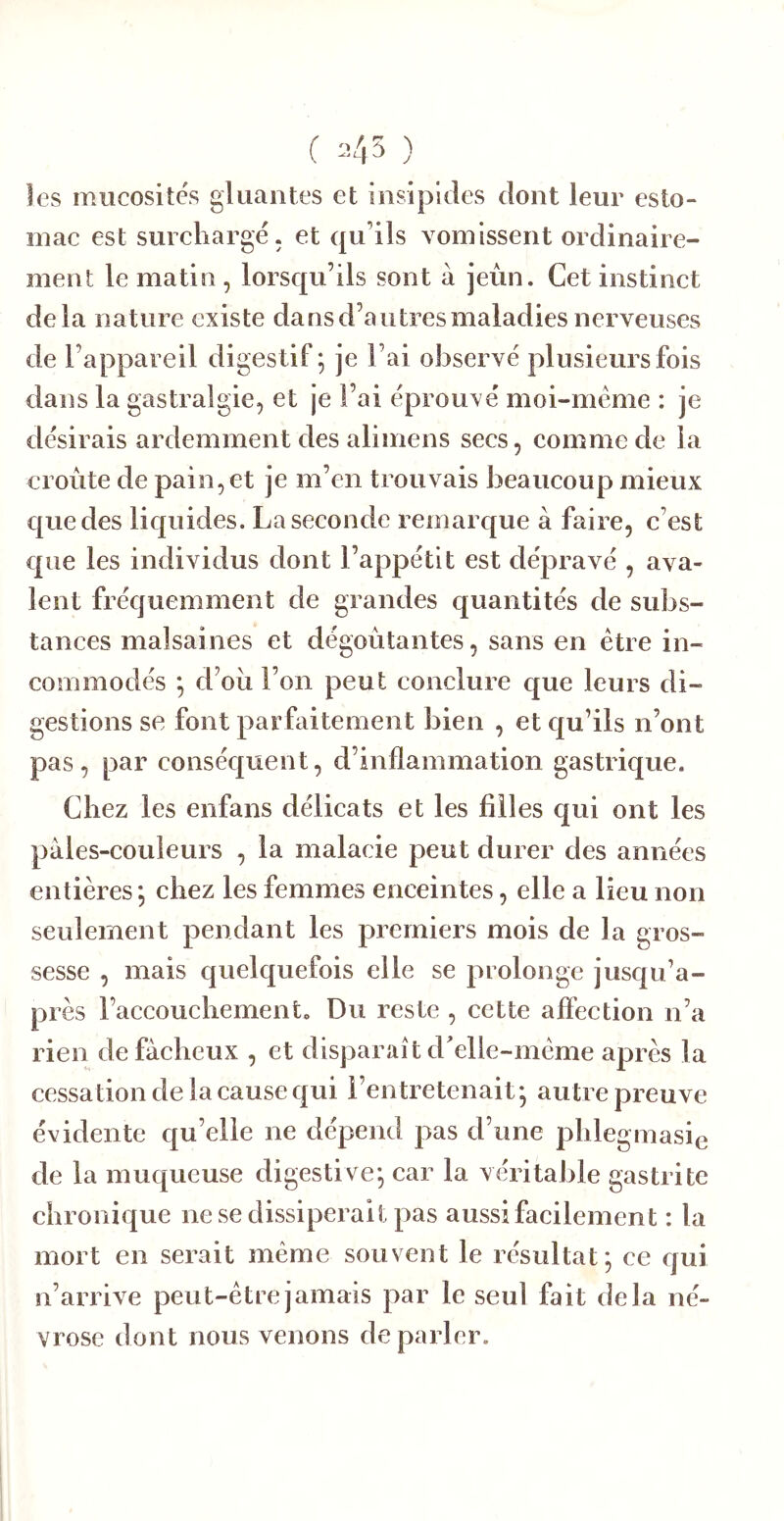 ( ) les mucosités gluantes et insipides dont leur esto- mac est surchargé, et qu’ils vomissent ordinaire- ment le matin , lorsqu’ils sont à jeùn. Cet instinet delà nature existe dans d’au très maladies nerveuses de l’appareil digestif; je l’ai observé plusieurs fois dans la gastralgie, et je l’ai éprouxé moi-méme : je désirais ardemment des alimens secs, comme de la croûte de pain, et je m’en trouvais beaucoup mieux que des liquides. La seconde remarque à faire, c’est que les individus dont l’appétit est dépravé , ava- lent fréquemment de grandes quantités de subs- tances malsaines et dégoûtantes, sans en être in- commodés ; d’oû l’on peut conclure que leurs di- gestions se font par faitement bien , et qu’ils n’ont pas, par conséquent, d’inflammation gastrique. Chez les enfans délicats et les filles qui ont les paies-couleurs , la malacie peut durer des années entières; chez les femmes enceintes, elle a lieu non seulement pendant les premiers mois de la gros- sesse , mais quelquefois elle se prolonge jusqu’a- près l’accouchement. Du reste , cette affection n’a rien de fâcheux , et disparaît d'elle-mème après la cessation de la cause qui l’entretenait; autre preuve évidente qu’elle ne dépend pas d’une phlegmasie de la muqueuse digestive; car la véritable gastrite chronique ne se dissiperait pas aussi facilement : la mort en serait même souvent le résultat; ce qui n’arrive peut-être jamais par le seul fait delà né- vrose dont nous venons de parler.