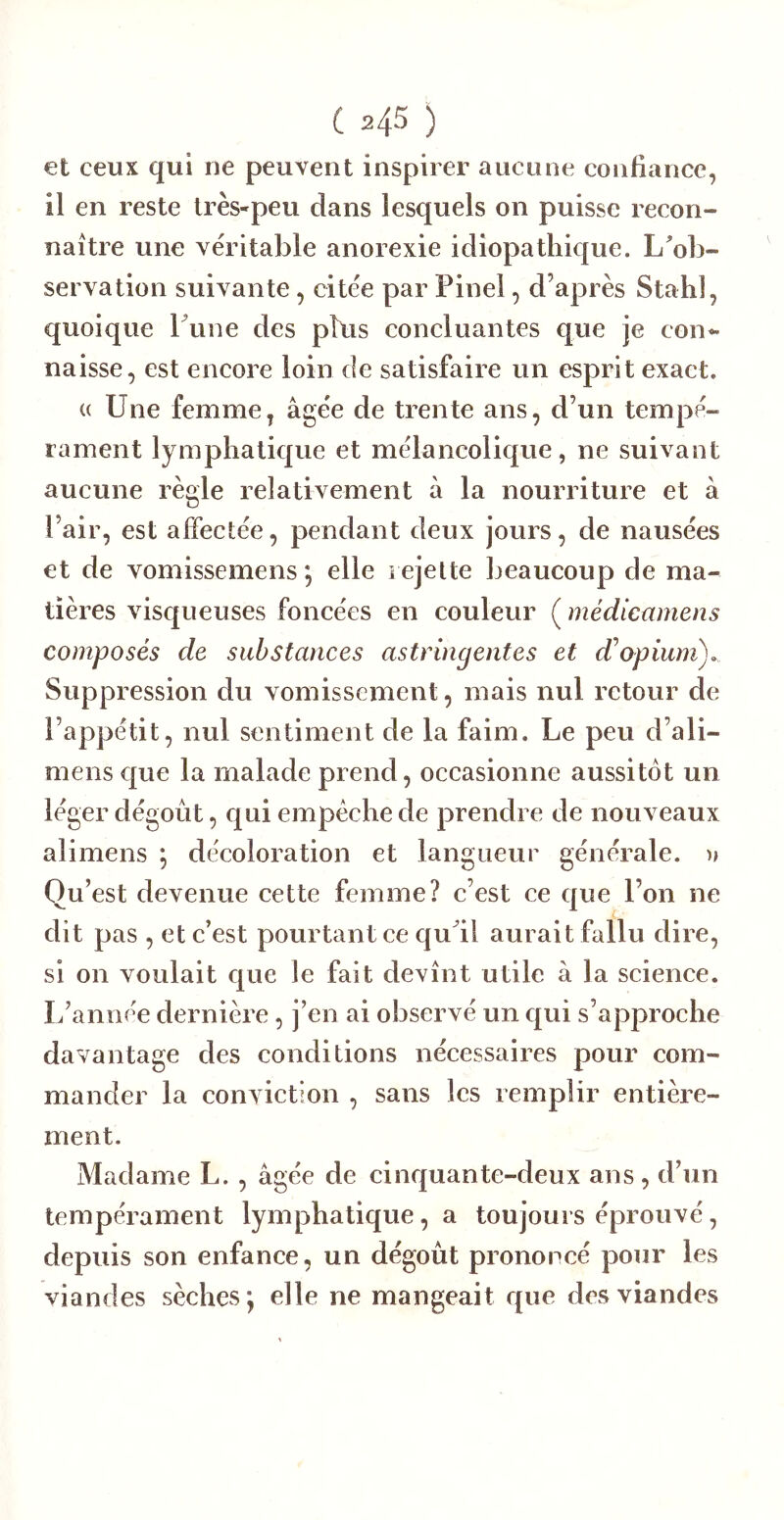 et ceux qui ne peuvent inspirer aucune confiance, il en reste très-peu dans lesquels on puisse recon- naître une véritable anorexie idiopathique. L'ob- servation suivante, citée par Pinel, d’après Stahl, quoique Lune des plus concluantes que je con^ naisse, est encore loin de satisfaire un esprit exact. (( Une femme, âgée de trente ans, d’un tempé- rament lymphatique et mélancolique, ne suivant aucune règle relativement à la nourriture et â l’air, est affectée, pendant deux jours, de nausées et de vomissemens *, elle i ejelte beaucoup de ma- tières visqueuses foncées en couleur ( médicamens composés de substances astringentes et d^opium). Suppression du vomissement, mais nul retour de l’appétit, nul sentiment de la faim. Le peu d’ali- mens e|ue la malade prend, occasionne aussitôt un léger dégoût, qui empêche de prendre de nouveaux alimens ; décoloration et langueur générale, n Qu’est devenue cette femme? c’est ce que l’on ne dit pas , et e’est pourtant ce qu'il aurait fallu dire, si on voulait que le fait devînt utile à la science. L’année dernière, j’en ai observé un qui s’approche davantage des conditions nécessaires pour com- mander la conviction , sans les remplir entière- ment. Madame L. , âgée de cinquante-deux ans, d’un tempérament lymphatique, a toujours éprouvé, depuis son enfance, un dégoût prononcé pour les viandes sèches*, elle ne mangeait que des viandes