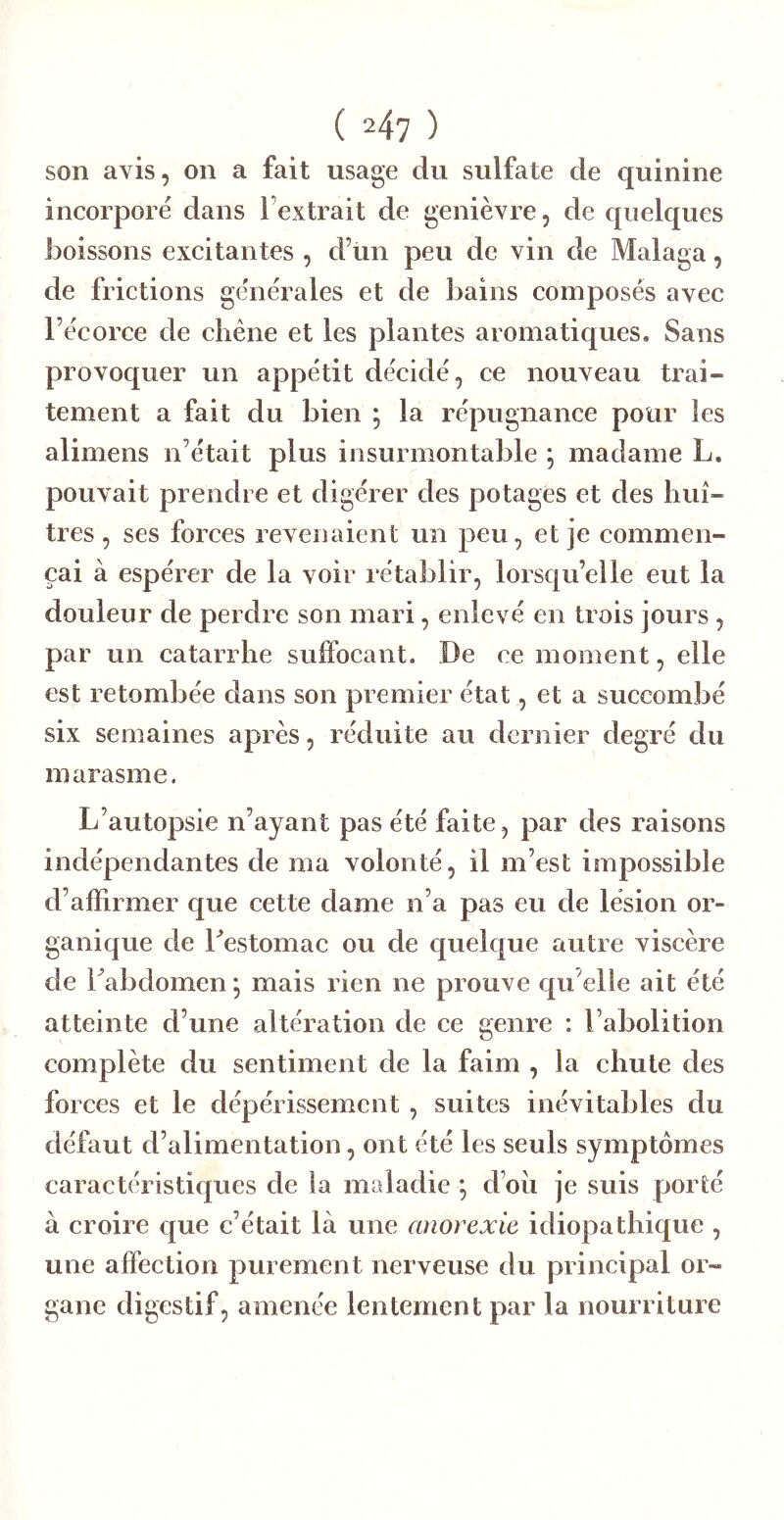 ( 24? ) son avis, on a fait usage du sulfate de quinine incorporé dans l’extrait de genièvre, de quelques boissons exeitantes , d’un peu de vin de Malaga, de frictions générales et de bains composés avec l’écorce de cliéne et les plantes aromatiques. Sans provoquer un appétit décidé, ce nouveau trai- tement a fait du bien ; la répugnance pour les alimens n’était plus insurmontable ; madame L. pouvait prendre et digérer des potages et des huî- tres , ses forces revenaient un peu, et je commen- çai à espérer de la voir rétablir, lorsqu’elle eut la douleur de perdre son mari, enlevé en trois jours, par un catarrhe suffocant. De ce moment, elle est retombée dans son premier état, et a succombé six semaines après, réduite au dernier degré du marasme. L’autopsie n’ayant pas été faite, par des raisons indépendantes de ma volonté, il m’est impossible d’affirmer que cette dame n’a pas eu de lésion or- ganique de Lestomac ou de quelque autre viscère de Tabdomen \ mais rien ne prouve qu elle ait été atteinte d’une altération de ce genre : l’abolition complète du sentiment de la faim , la chute des forces et le dépérissement , suites inévitables du défaut d’alimentation, ont été les seuls symptômes caractéristiques de la maladie ; d’oii je suis porté à croire que c’était là une anorexie idiopathique , une affection purement nerveuse du principal or- gane digestif, amenée lentement par la nourriture