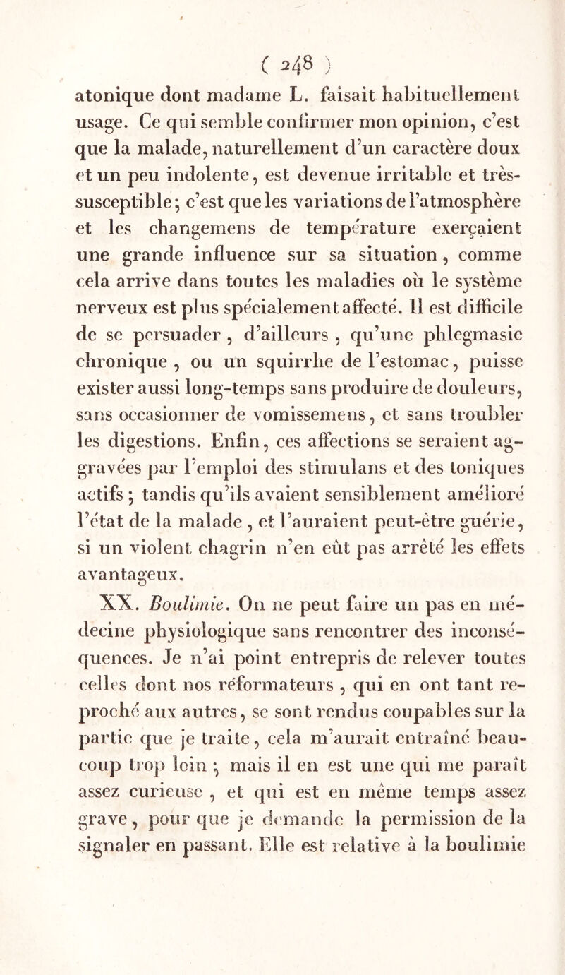 atonique dont madame L. faisait habituellement usage. Ce qui semble confirmer mon opinion, c’est que la malade, naturellement d’un caractère doux et un peu indolente, est devenue irritable et très- susceptible^ c’est que les variations de l’atmosphère et les changemens de température exerçaient une grande influence sur sa situation, comme cela arrive dans toutes les maladies oii le système nerveux est plus spécialement afifecté. Il est difficile de se persuader , d’ailleurs , qu’une phlegmasie chronique , ou un squirrhe de l’estomac, puisse exister aussi long-temps sans produire de douleurs, sans occasionner de vomissemens, et sans troubler les digestions. Enfin, ces affections se seraient ag- gravées par l’emploi des stimulans et des toniques actifs ; tandis qu’ils avaient sensiblement amélioré l’état de la malade , et l’auraient peut-être guérie, si un violent chagrin n’en eût pas arrêté les effets avantageux. XX. Boulimie, On ne peut faire un pas en mé- decine physiologique sans rencontrer des inconsé- quences. Je n’ai point entrepris de relever toutes celles dont nos réformateurs , qui en ont tant re- proché aux autres, se sont rendus coupables sur la partie que je traite, cela m’aurait entrainé beau- coup trop loin mais il en est une qui me paraît assez curieuse , et qui est en même temps assez grave, pour que je demande la permission de la signaler en passant. Elle est relative à la boulimie