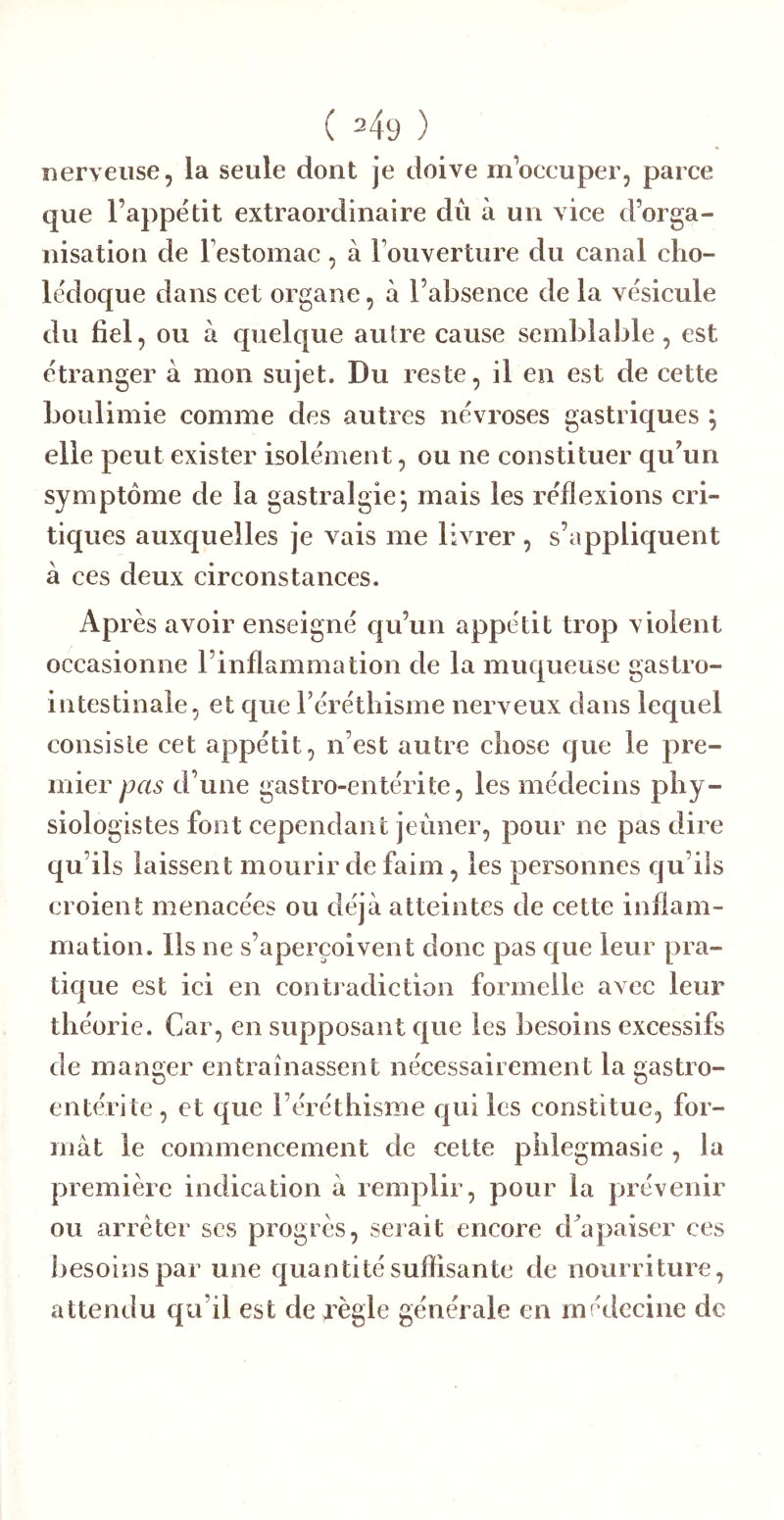 (=49) nerveuse, la seule dont je doive m’oecuper, parce que l’appétit extraordinaire dû à un vice d’orga- nisation de Festomac, à Fouverture du canal cho- lédoque dans cet organe, à l’absence de la vésicule du fiel, ou à quelque autre cause semblable, est étranger à mon sujet. Du reste, il en est de cette boulimie comme des autres névroses gastriques ; elle peut exister isolément, ou ne constituer qu’un symptôme de la gastralgie^ mais les réflexions cri- tiques auxquelles je vais me livrer , s’appliquent à ces deux circonstances. Après avoir enseigné qu’un appétit trop violent occasionne l’inflammation de la muqueuse gastro- intestinale, et que Férétliisme nerveux dans lequel consiste cet appétit, n’est autre chose que le pre- mier pas d’une gastro-entérite, les médecins phy- siologistes font cependant jeûner, pour ne pas dire qu’ils laissent mourir de faim, les personnes qu’ils croient menacées ou déjà atteintes de cette inflam- mation. Ils ne s’aperçoivent doue pas que leur pra- tique est ici en contradiction formelle avec leur théorie. Car, en supposant que les besoins excessifs de manger entraînassent nécessairement la gastro- entérite, et que l’éréthisme qui les constitue, for- mat le commencement de cette phlegmasie , la première indication à remplir, pour la prévenir ou arrêter scs progrès, serait encore cFapaiser ces besoins par une cjuantité suffisante de nourriture, attendu qu’il est de règle générale en médecine de