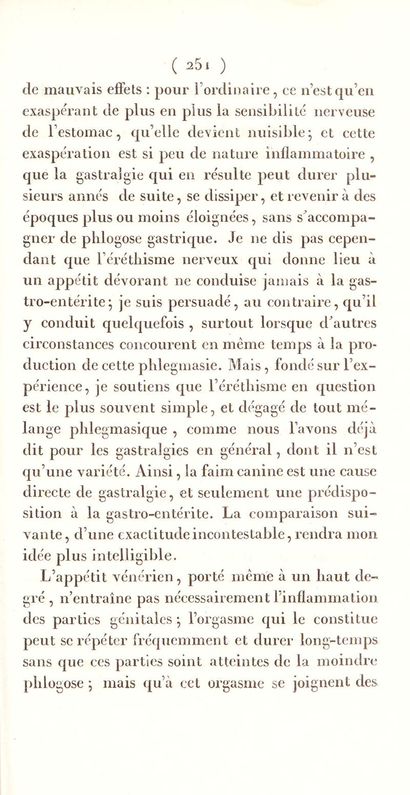 de mauvais eiFets : pour l’ordioaire, ce n’est qu’en exaspérant de plus en plus la sensibilité nerveuse de l’estomac, qu’elle devient nuisible; et cette exaspération est si peu de nature inflammatoire , que la gastralgie qui en résulte peut durer plu- sieurs aimés de suite, se dissiper, et revenir à des époques plus ou moins éloignées, sans s accompa- gner de phlogose gastrique. Je ne dis pas cepen- dant que l’érétliisme nerveux qui donne lieu à un appétit dévorant ne conduise janiais à la gas- tro-entérite; je suis persuadé, au contraire, qu’il y conduit quelquefois , surtout lorsque d^autres circonstances concourent en même temps à la pro- duction de cette plilegmasie. Mais, fondé sur l’ex- périence, je soutiens que l’éréthisme en question est le plus souvent simple, et dégagé de tout mé- lange phlegmasique , comme nous Fa vous déjà dit pour les gastralgies en général, dont il n’est qu’une variété. Ainsi, la faim canine est une cause directe de gastralgie, et seulement une prédispo- sition à la gastro-entérite. La comparaison sui- vante, d’une exactitude incontestable, rendra mon idée plus intelligible. L’appétit vénérien, porté même à un haut de- gré , n’entraîne pas nécessairement l’inflammation des parties génitales ; l’orgasme qui le constitue peut SC répéter fréquemment et durer long-temps sans que ces parties soint atteintes de la moindre phlogose ; mais qu’à cet orgasme se joignent des