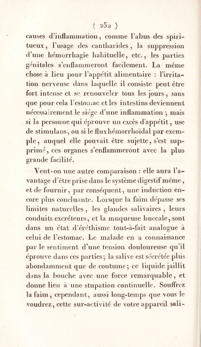 ( 25-2 ) causes d’iiiflamniation, comme l’abus des spiri- tueux , l’usage des cantharides , la suppression d’une hémorrhagie habituelle, etc., les parties génitales s’enflammeront facilement. La même chose à lieu pour l’appétit alimentaire : l’irrita- tion nerveuse dans laquelle il consiste peut être fort intense et se renouveler tous les jours, sans que pour cela l’estoîiiac et les intestins deviennent nécessairement le siège d’une inflammation ; mais si la personne qui éprouve un excès d’appétit, use de stimulans, ou si le fluxhémorrhoïdal par exem- ple, auquel elle pouvait être sujette, s’est sup- primé, ces organes s’enflammeront avec la plus grande facilité. Veut-on une autre comparaison : elle aura l’a- vantage d’être prise dans le système digestif même, et de fournir, par conséquent, une induction en- core plus concluante. Lorsque la faim dépasse ses limites naturelles , les glandes salivaires , leurs conduits excréteurs, et la muqueuse buccale, sont dans un état d’éréthisme tout-à-fait analogue à celui de l’estomac. Le malade en a connaissance par le sentiment d’une tension douloureuse qu’il éprouve dans ces parties; la salive est sécrétée plus abondamment que de coutume; ce liquide jaillit dans la bouche avec une force remarquable, et donne lieu à une stupation continuelle. Souffrez la faim, cependant, aussi long-temps que vous le voudrez, cette sur-activité de votre appareil sali^