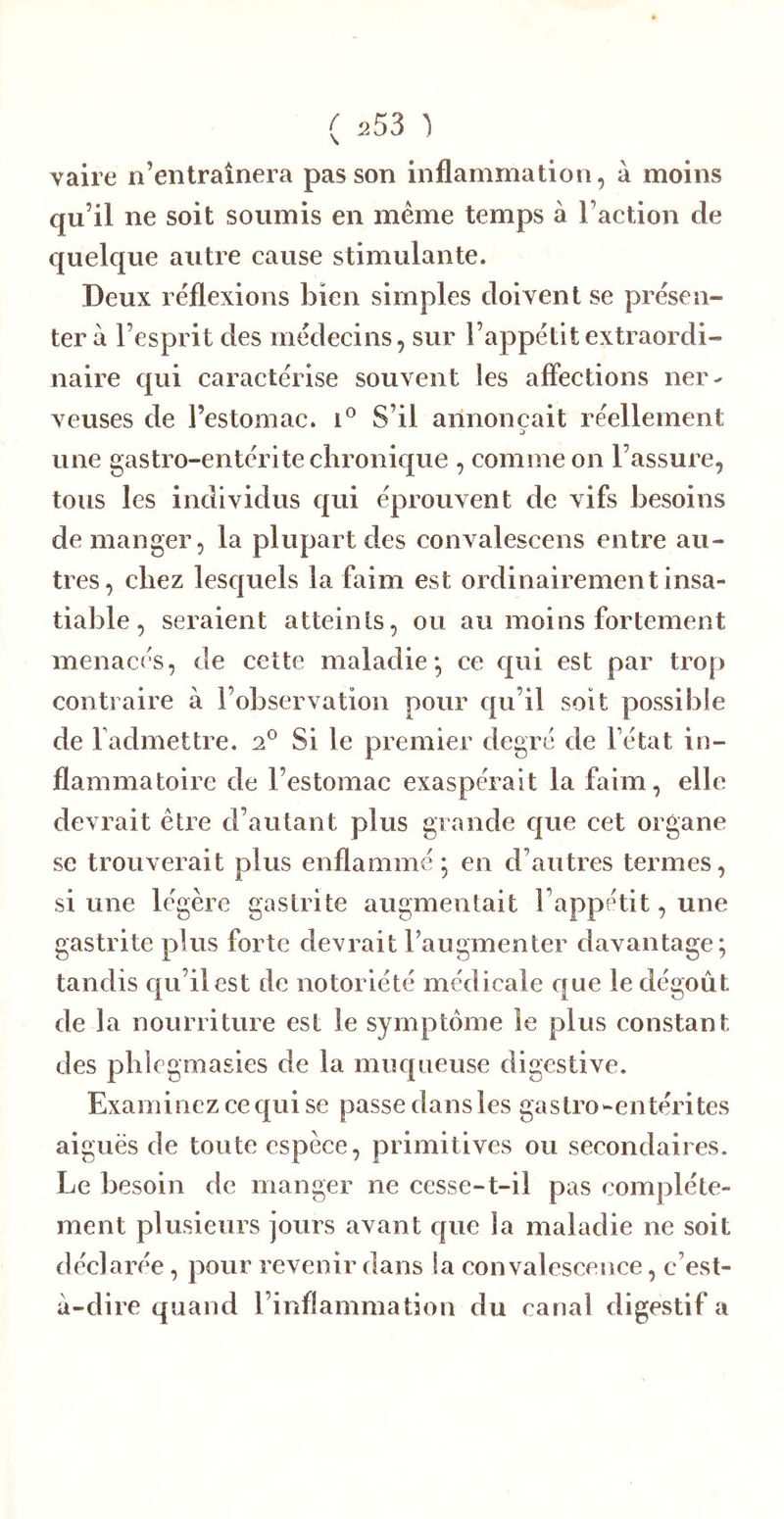 vaire n’entraînera pas son inflammation, à moins qu’il ne soit soumis en même temps à l’action de quelque autre cause stimulante. Deux réflexions bien simples doivent se présen- ter à l’esprit des médecins, sur l’appétit extraordi- naire qui caractérise souvent les aflections ner- veuses de l’estomac, i® S’il annonçait réellement une gastro-entérite chronique , comme on l’assure, tous les individus qui éprouvent de vifs besoins de manger, la plupart des convalescens entre au- tres, chez lesquels la faim est ordinairement insa- tiable, seraient atteints, ou au moins fortement menacés, de cette maladie*, ce qui est par trop contraire à l’observation pour qu’il soit possible de l admettre. Si le premier degré de l’état in- flammatoire de l’estomac exaspérait la faim, elle devrait être d’autant plus grande C{ue cet organe se trouverait plus enflammé ; en d’autres termes, si une légère gastrite augmentait l’appétit, une gastrite plus forte devrait raugmenter davantage; tandis qu’il est de notoriété médicale que le dégoût de la nourriture est le symptôme le plus constant des phlcgmasies de la muqueuse digestive. Examinez ce qui se passe dans les gas tro-entérites aiguës de toute espèce, primitives ou secondaires. Le besoin de manger ne cesse-t-il pas complète- ment plusieurs jours avant que la maladie ne soit déclarée, pour revenir dans la convalescence, c’est- à-dire quand l’inflammation du canal digestif a
