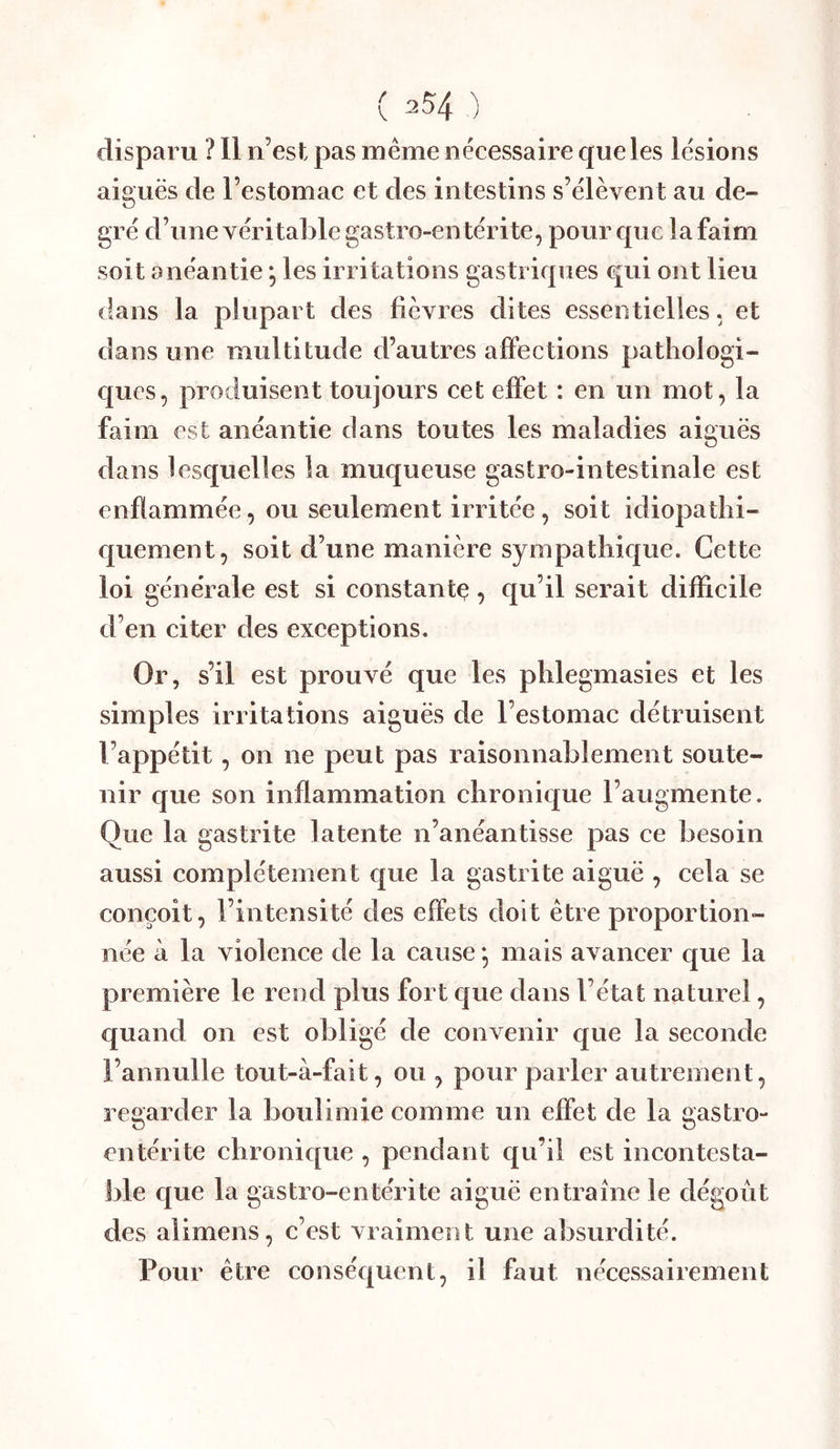 disparu ? 11 n’est pas même nécessaire que les lésions aiguës de l’estomac et des intestins s’élèvent au de- gré d’une véritable gastro-entérite, pour que la faim soit anéantie *, les irritations gastriques qui ont lieu dans la plupart des fièvres dites essentielles, et dans une multitude d’autres affections pathologi- ques, produisent toujours cet effet : en un mot, la faim est anéantie dans toutes les maladies aiguës dans lesquelles la muqueuse gastro-intestinale est enflammée, ou seulement irritée, soit idiopathi- fj[uement, soit d’une manière sympathique. Cette loi générale est si constantç, qu’il serait difficile d’en citer des exeeptions. Or, s’il est prouvé que les phlegmasies et les simples irritations aiguës de l’estomac détruisent l’appétit, on ne peut pas raisonnablement soute- nir que son inflammation chronique l’augmente. Que la gastrite latente n’anéantisse pas ce besoin aussi complètement que la gastrite aiguë , cela se conçoit, l’intensité des effets doit être proportion- née à la violence de la cause •, mais avancer que la première le rend plus fort que dans l’état naturel, quand on est obligé de convenir cj[ue la seconde l’annulle tout-à-fait, ou , pour parler autrement, regarder la boulimie comme un effet de la gastro- entérite chronic[ue , pendant qu’il est incontesta- ble c|ue la gastro-entérite aiguë entraîne le dégoût des alimens, c’est vraiment une absurdité. Pour être conséquent, il faut nécessairement