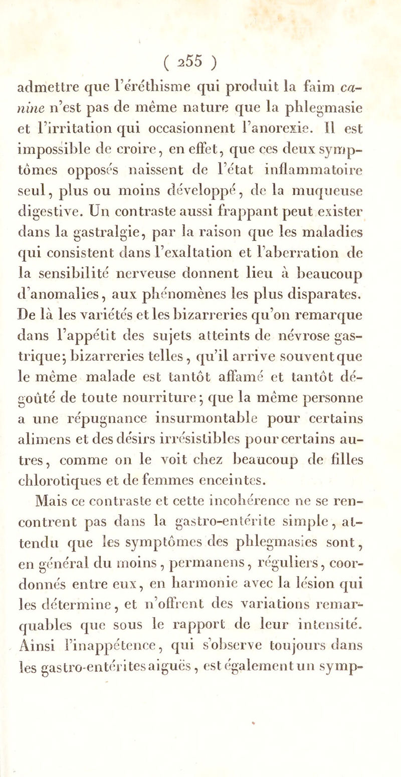 admettre que rérétliisme qui produit la faim ca- nine n’est pas de même nature que la phlegmasie et l’irritation qui oceasionnent l’anorexie. Il est impossible de croire, en effet, que ces deux symp- tômes oppose's naissent de l’êtat inflammatoire seul, plus ou moins développe, de la muqueuse digestive. Un contraste aussi frappant peut exister dans la gastralgie, par la raison que les maladies qui consistent dans l’exaltation et l’aberration de la sensibilité nerveuse donnent lieu à beaucoup d’anomalies, aux pliénomènes les plus disparates. De là les variétés et les bizarreries qu’on remarcjue dans l’appétit des sujets atteints de névrose gas- trique*, bizarreries telles, qu’il arrive souvent que le même malade est tantôt affamé et tantôt dé- goûté de toute nourriture*, que la même personne a une répugnance insurmontable pour certains aliinens et desdésii s irrésistibles pour certains au- tres, comme on le voit chez beaucoup de filles chlorotiques et de femmes enceintes. Mais ce contraste et cette incohérence ne se ren- contrent pas dans la gastro-entérite simple, at- tendu que les symptômes des phlegmasies sont, en général du moins , permanens, réguliers, coor- donnés entre eux, en harmonie avec la lésion qui les détermine, et n’offrent des variations remar- quables que sous le rapport de leur intensité. Ainsi l’inappétence, qui s’observe toujours dans les gastro entérites aigues, est également un symp-