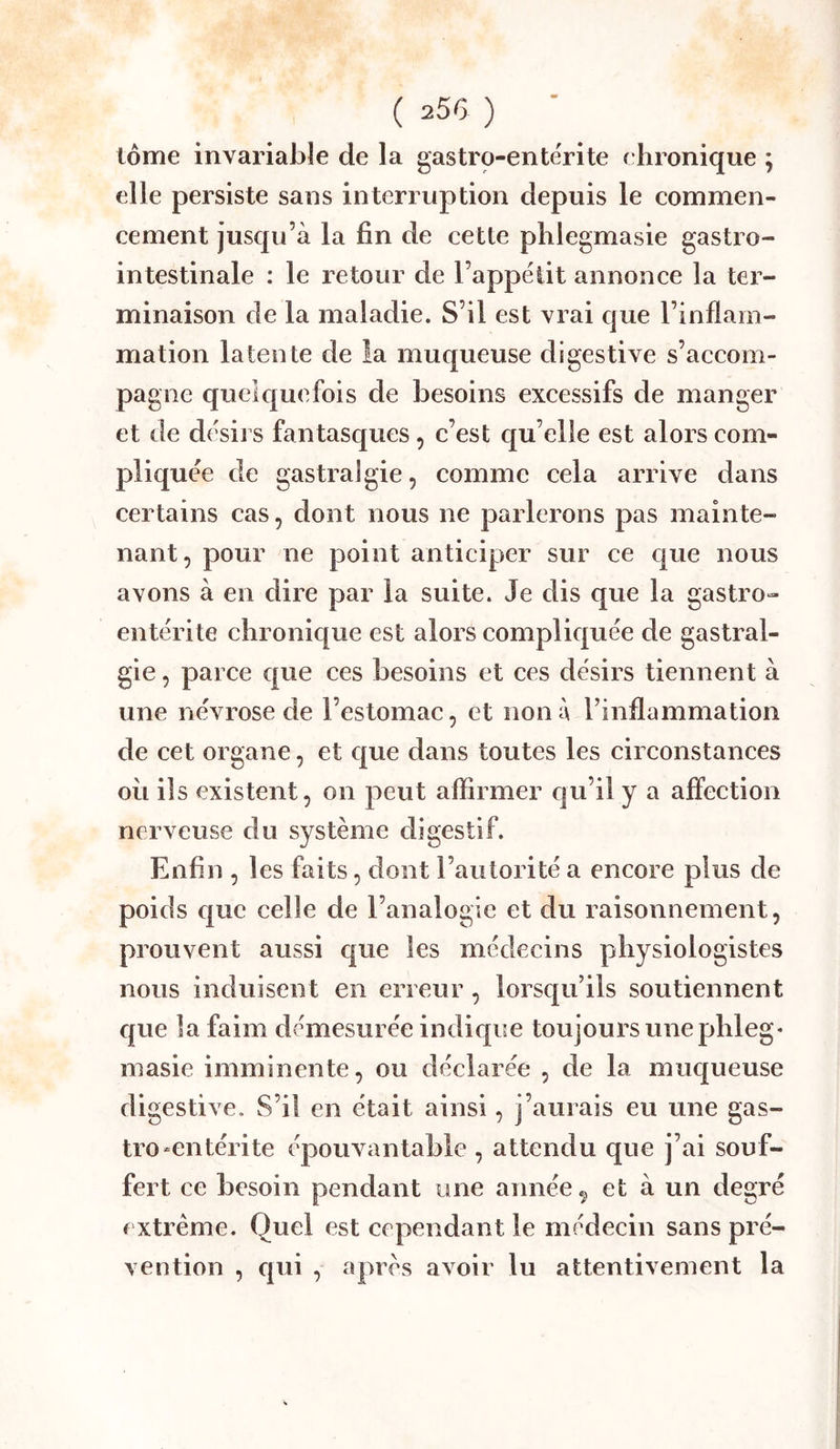 tome invariable de la gastro-entérite chronique ; elle persiste sans interruption depuis le commen- cement jusqu’à la fin de cette phlegmasie gastro- intestinale : le retour de l’appéiit annonce la ter- minaison de la maladie. S’il est vrai que l’inflam- mation latente de la muqueuse digestive s’aceom- pagne quelquefois de besoins excessifs de manger et lie désirs fantasques, c’est qu’elle est alors com- pliquée de gastralgie, comme cela arrive dans certains cas, dont nous ne parlerons pas mainte- nant, pour ne point anticiper sur ce que nous avons à en dire par la suite. Je dis que la gastro- entérite chronique est alors compliquée de gastral- gie , parce que ces besoins et ces désirs tiennent à une névrose de l’estomac, et non à l’inflammation de cet organe, et que dans toutes les circonstances oii ils existent, on peut aflirmer qu’il y a affection nerveuse du système digestif. Enfin , les faits, dont l’autorité a encore plus de poids c|ue celle de l’analogie et du raisonnement, prouvent aussi que les médecins physiologistes nous induisent en erreur , lorsqu’ils soutiennent ejue la faim démesurée indique toujours une phleg* niasie imminente, ou déclarée , de la muqueuse digestive. S’il en était ainsi, j’aurais eu une gas- tro-entérite épouvantable , attendu que j’ai souf- fert ce besoin pendant une année ^ et à un degré extrême. Quel est cependant le médecin sans pré- vention , qui , après avoir lu attentivement la