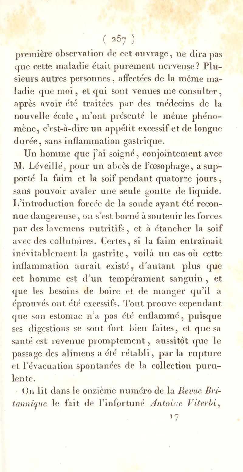 ( 2^7 ) première observation de cet ouvrage, ne dira pas que cette maladie était purement nerveuse? Plu- sieurs autres personnes, affectées de la meme ma- ladie que moi, et qui sont venues me consulter, après avoir été traitées par des médecins de la nouvelle école , m’ont présenté le même phéno- mène, c’est-à-dire un appétit excessif et de longue durée, sans inflammation gastrique. Un homme que j’ai soigné, conjointement avec M. Léveillé, pour un a])cès de l’œsophage, a sup- porté la faim et la soif pendant quatorze jours, sans pouvoir avaler une seule goutte de liquide. 1/introduction forcée de la sonde ayant été recon- nue dangereuse, on s’est borné à soutenir les forces par des lavemens nutritifs, et à étancher la soif avec des collutoires. Certes, si la faim entraînait inévitablement la gastrite, voilà un cas oii cette inflammation aurait existé, d^autant plus que cet homme est d'un tempérament sanguin , et que les besoins de boire et de manger c[u’il a éprouvés ont été excessifs. Tout prouve cependant que son estomac n’a pas été enflammé, puisque ses digestions se sont fort bien faites, et que sa santé est revenue promptement, aussitôt que le passage des alimens a été rétabli, par la rupture et l’évacuation spontanées de la collection puru- lente. ' On lit dans le onzième numéro de la Revue Bvi- tanniqjie le fait de l’infortuné Antoine Viterbi^