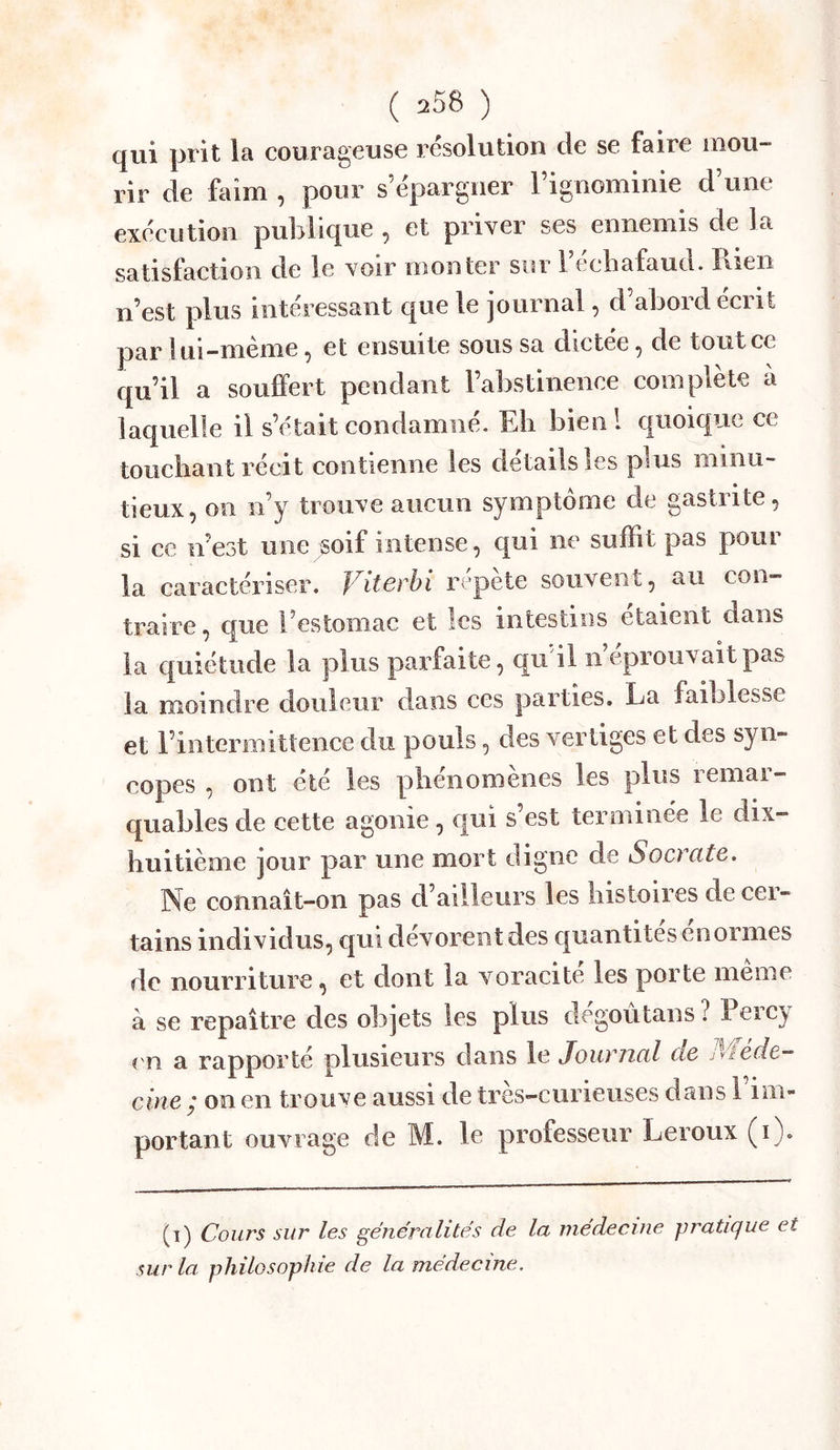 (jui prit Ici couTcigGUSG rcsolution cîc sg fairG inoii rir de Mm , pour s’épargner l’ignominie d’une exécution publique , et priver ses ennemis de la satisfaction de le voir monter sur l’ecbafaud. Rien n’est plus intéressant que le journal, d’abord écrit par Itii-mème ^ et ensuite sous sa dictée ^ de tout ce qu’il a souffert pendant l’abstinence complète à laquelle il s’était condamné. Eh bienl quoique ce touchant récit contienne les détails les plus minu- tieux, on ii’y trouve aucun symptôme de gastrite, si ce n’est une soif intense, qui ne suffit pas pour la caractériser. Viterhi répète souvent, au con- traire , que l’estomac et les intestins étaient dans la quiétude la plus parfaite, qu il n’éprouvait pas la moindre douleur dans ces parties, La faiblesse et l’intermittence du pouls, des vertiges et des syn- copes , ont été les phénomènes les plus remar- quables de cette agonie, qui s’est terminée le dix- huitième ]Our par une mort digne de Socrate. Ne connaît-on pas d’ailleurs les histoires de cer- tains individus, qui dévorent des quantités énormes de nourriture, et dont la voracité les porte même à se repaître des objets les plus degoutans ? Perc^ en a rapporté plusieurs dans le Journal de Aiede- cine ; on en trouve aussi de très-curieuses dans l’im- portant ouvrage de M. le professeur Leroux (i). (î) Cours sur les gëne'rulités de la medecine jjratujue et sur la philosophie de la medecine.