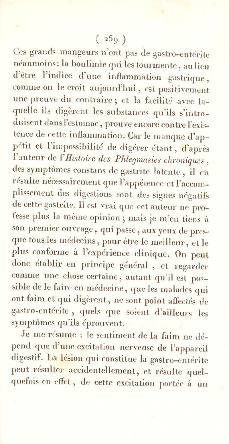 ( ) Ces grands inangears n’ont pas de gastro-entérite néanmoins: la boulimie qui les tourmente, au lieu d’étre l’indice d’une inflammation gastrique, comme on le croit aujourd’liui, est positivement une preuve du contraire j et la facilité avec la- quelle ils digèrent les substances qu’ils s’intro- duisent dans l’estomac, prouve encore contre 1 exis- tence de cette inflammation. Car le manque d’ap- pétit et l’impossibilité de digérer étant, d’après 1 auteur de 1 Histoire des Phlegmasies chroniques, des symptômes constans de gastrite latente , il en résulte nécessairement que l’appétence et l’accom- plissement des digestions sont des signes négatifs de cette gastrite. Il est vrai que cet auteur ne pro- fesse plus la même opinion ; mais je m’en tiens à son premier ouvrage, qui passe, aux yeux de pres- que tous les médecins, pour être le meilleur, et le plus conforme à l’expérience clinique. On peut donc établir en principe général , et regardei' comme une chose certaine, autant qu’il est pos- sible de le faire en médecine, que les malades qui ont faim et qui digèrent, ne sont point afiectés de gastro-enterite , quels que soient d’ailleurs les symptômes qu’ils éprouvent. Je me résume : le sentiment de la faim ne dé- pend que d’une excitation nerveuse de l’appareil digestif. La lésion qui constitue la gastro-entérite peut résulter accidentellement, et résulte quel- quefois en effet, de cette excitation portée à un